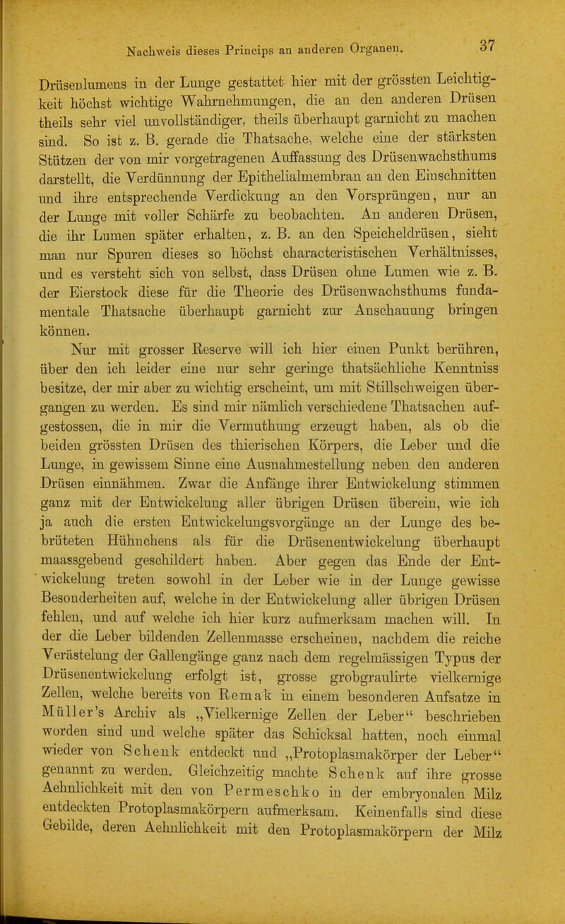 Drüsenlumeus in der Lunge gestattet hier mit der grössten Leichtig- keit höchst wichtige Wahrnehmungen, die an den anderen Drüsen theils sehr viel unvollständiger, theils überhaupt garnicht zu machen sind. So ist z. B. gerade die Thatsache, welche eine der stärksten Stützen der von mir vorgetragenen Auffassung des Drüsenwachsthums darstellt, die Verdünnung der Epithelialmemhran an den Einschnitten imd ihre entsprechende Verdickung an den Vorsprüngen, nur an der Lunge mit voller Schärfe zu beobachten. An anderen Drüsen, die ihr Lumen später erhalten, z. B. an den Speicheldrüsen, sieht man nur Spuren dieses so höchst characteristischen Verhältnisses, und es versteht sich von selbst, dass Drüsen ohne Lumen wie z. B. der Eierstock diese für die Theorie des Drüsenwachsthums funda- mentale Thatsache überhaupt garnicht zur Anschauung bringen können. Nur mit grosser Reserve will ich hier einen Punkt berühren, über den ich leider eine nur sehr geringe thatsächliche Kenntniss besitze, der mir aber zu wichtig erscheint, um mit Stillschweigen über- ffangen zu werden. Es sind mir nämhch verschiedene Thatsachen auf- gestossen, die in mir die Vermuthung erzeugt haben, als ob die beiden grössten Drüsen des thierischeu Körpers, die Leber und die Lunge, in gewissem Sinne eine Ausnahmestellung neben den anderen Drüsen einnähmen. Zwar die Anfänge ihrer Entwickelung stimmen ganz mit der Entwickelung aller übrigen Drüsen überein, wie ich ja auch die ersten EntwickelungsVorgänge an der Lunge des be- brüteten Hühnchens als für die Drüsenentwickelung überhaupt maassgebeud geschildert haben. Aber gegen das Ende der Ent- wickelung treten sowohl in der Leber wie in der Lunge gewisse Besonderheiten auf, welche in der Entwickelung aller übrigen Drüsen fehlen, und auf welche ich hier kurz aufmerksam machen will. In der die Leber bildenden Zellenmasse erscheinen, nachdem die reiche Verästelung der Gallengänge ganz nach dem regelmässigen Typus der Drüsenentwickelung erfolgt ist, grosse grobgraulirte vielkernige Zellen, welche bereits von Remak in einem besonderen Aufsatze in Müller s Archiv als ,,Vielkernige Zellen der Leber“ beschrieben worden sind und welche später das Schicksal hatten, noch einmal wieder von Schenk entdeckt und ,,Protoplasmakörper der Leber“ genannt zu werden. Gleichzeitig machte Schenk auf ihre grosse Aehulichkeit mit den von Permeschko in der embryonalen Milz entdeckten Protoplasmakörpern aufmerksam. Keineufalls sind diese Gebilde, deren Aehnlichkeit mit den Protoplasmakörpern der Milz