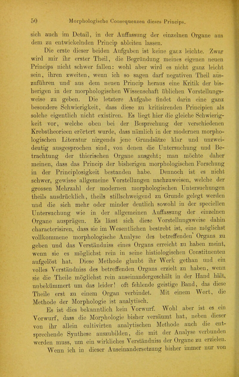 sich ancli im Detail, in der Anffassimg der einzelnen Organe ans dem zu entwickelnden Priucip ahleiten lassen. Die erste dieser beiden Aufgaben ist keine garz leichte. Zwar wird mir ihr erster Theil, die Begründung meines eigenen neuen Princips nicht schwer fallen: wohl aber wird es nicht ganz leicht sein, ihren zweiten, wenn ich so sagen darf negativen Theil aus- zuführen und aus dem neuen Princip heraus eine Kritik der bis- herigen in der morphologischen Wissenschaft üblichen Vorstellungs- weise zu geben. Die letztere Aufgabe findet darin eine ganz besondere Schwierigkeit, dass diese zu krifcisirenden Principien als solche eigentlich nicht existireu. Es liegt hier die gleiche Schwierig- keit vor, welche oben bei der Besprechung der verschiedenen Krebstheorieen erörtert wurde, dass nämlich in der modernen morpho- logischen Literatur nirgends jene Grundsätze klar und unzwei- deutig ausgesprochen sind, von denen die Untersuchung nnd Be- trachtung der thierischen Organe ausgeht; man möchte daher meinen, dass das Princip der bisherigen morphologischen Forschung in der Principlosigkeit bestanden habe. Dennoch ist es nicht schwer, gewisse allgemeine Vorstellungen nachzuweisen, welche der grossen Mehrzahl der modernen morphologischen Untersuchungen theils ausdrücklich, theils stillschweigend zu Grunde gelegt werden und die sich mehr oder minder deutlich sowohl in der speciellen Untersuchung wie in der allgemeinen Auffassung der einzelnen Organe ausprägen. Es lässt sich diese Vorstellungsweise dahin characterisiren, dass sie im Wesentlichen bestrebt ist, eine möglichst volllcommene morphologische Analyse des betreffenden Organs zu geben und das Verständuiss eines Organs erreicht zu haben meint, wenn sie es möglichst rein in seine histiologischen Constituenten aufgelöst hat. Diese Methode glaubt ihr Werk gethan und ein volles Verständniss des beti’effenden Organs erzielt zu haben, wenn sie die Theile möglichst rein auseinandergeschält in der Hand hält, unbekümmert um das leider! oft fehlende geistige Band, das diese Theile erst zu einem Organ verbindet. Mit einem Wort, die Methode der Morphologie ist analytisch. Es ist dies bekanntlich kein Vorwurf. Wohl aber ist es ein Vorwurf, dass die Morphologie bisher versäumt hat, neben dieser von ihr allein cultivirten analytischen Methode auch die ent- sprechende Synthese auszubilden, die mit der Analyse verbunden werden muss, um ein wirkliches Verständniss der Organe zu erzielen. Wenn ich in dieser Auseinandersetzung bisher immer nur von