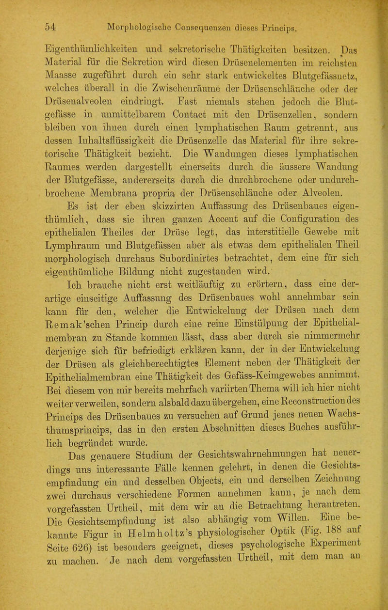 Eigenthümliclikeiten und sekretorische Thiitigkeiten besitzen. Das Material für die Sekretion wird diesen Drüsenelementeu hn reichsten Maasse zngeführt durch ein sehr stark entwiclcelfces Blutgefässuetz, welches überall in die Zwischenräume der Drüsensclilänche oder der Drüsenalveolen eindringt. Fast niemals stehen jedoch die Blut- gefässe in unmittelbarem Contact mit den Drüsenzellen, sondern bleiben von ihnen durch einen lymphatischen Raum getrennt, aus dessen Inhaltsflüssigkeit die Drüsenzelle das Material für ihre sekre- torische Thätigkeit bezieht. Die Wandungen dieses lymphatischen Raumes werden dargestellt einerseits durch die äussere Wandung der Blutgefässe, andererseits durch die durchbrochene oder uudurch- brochene Membrana propria der Drüsenschläuche oder Alveolen. Es ist der eben skizzirten Auffassung des Drüsenbaues eigeu- thümlich, dass sie üiren ganzen Accent auf die Configuration des epithelialen Theiles der Drüse legt, das interstitielle Gewebe mit Lymphraum und Blutgefässen aber als etwas dem epithelialen Theil morphologisch durchaus Subordinirtes betrachtet, dem eine für sich eigenthümliche Bildung nicht zugestanden wird. Ich brauche nicht erst weitläuftig zu erörtern, dass eine der- artige einseitige Auffassung des Drüsenbaues wohl annehmbar sein kann für den, welcher die Entwickelung der Drüsen nach dem Remak'sehen Princip durch eine reine Einstülpung der Epithelial- membran zu Stande kommen lässt, dass aber durch sie nimmermehr derjenige sich für befriedigt erklären kann, der in der Entwickelung der Drüsen als gleichberechtigtes Element neben der Thätigkeit der Epithelialmembran eine Thätigkeit des Gefäss-Keimgewebes annimmt. Bei diesem von mir bereits mehrfach variirten Thema will ich hier nicht weiter verweilen, sondern alsbald dazu übergehen, eine Reconstruction des Princips des Drüsenbaues zu versuchen auf Grund jenes neuen Wachs- thumsprincips, das in den ersten Abschnitten dieses Buches ausführ- lich begründet wurde. Das genauere Studium der Gesichtswahrnehmungen hat neuer- dings uns interessante Fälle kennen gelehrt, in denen die Gesichts- empflndung ein und desselben Objects, ein und derselben Zeichnung zwei durchaus verschiedene Formen annehmen kann, je nach dem vorgefassten Urtheil, mit dem wir au die Betrachtung herantreteu. Die Gesichtsempflndung ist also abhängig vom Willen. Eine be- kannte Figur in Helmholtz’s physiologischer Optik (Fig. 188 auf Seite 626) ist besonders geeignet, dieses psychologische Experiment zu machen. Je nach dem vorgefassten Urtheil, mit dem man au