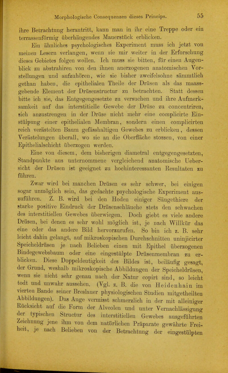 ihre Betrachtung herautritt, Icanu mau in ihr eine Treppe oder ein terrassenförmig überhäugendes Mauerstück erblicken. Eiu ähnliches psychologisches Experiment muss ich jetzt von meiueu Lesern verlangen, wenn sie mir weiter in der Erforschung dieses Gebietes folgen wollen. Ich muss sie bitten, für einen Augen- blick zu abstrahireu von den ihnen au erzogenen anatomischen Vor- stellungen und aufzuhöreu, wie sie bisher zweifelsohne sämmtlich gethau habeu, die epithelialen Theile der Drüsen als das maass- gebeude Element der Drüsensti'uctur zu betrachten. Statt dessen bitte ich sie, das Entgegengesetzte zu versuchen und ihre Aufmerk- samkeit auf das interstitielle Gewebe der Drüse zu concentrireu, sich anzustrengen in der Drüse nicht mehr eine complicirte Ein- stülpung einer epithelialen Membran, sondern einen complicirten reich verästelten Baum gefässhaltigen Gewebes zu erblicken, dessen Verästelungen überall, wo sie au die Oberfläche stosseu, von einer Epithelialschicht überzogen werden. Eine von diesem, dem bisherigen diametral entgegengesetzten, Standpunkte aus unternommene vergleichend auatomische Ueber- sicht der Drüsen ist geeignet zu hochinteressanten Resultaten zu führen. Zwar wird bei manchen Drüsen es sehr schwer, bei einigen sogar unmöglich sein, das gedachte psychologische Experiment aus- zuführeu. Z. B. wird bei den Hoden einiger Säugethiere der starke positive Eindruck der Drüsenschläuche stets den schwachen des interstitiellen Gewebes überwiegen. Doch giebt es viele andere Drüsen, bei denen es sehr wohl möglich ist, je uach Willkür das eine oder das andere Bild hervorzurufen. So bin ich z. B. sehr leicht dahin gelaugt, auf mikroskopischen Durchschnitten uniujicirter Speicheldrüsen je uach Belieben einen mit Epithel überzogenen Biudegewebsbaum oder eine eiugestülpte Drüseuraembran zu er- blicken. Diese Doppeldeutigkeit des Bildes ist, beiläufig gesagt, der Grund, weshalb mikroskopische Abbildungen der Speicheldrüsen, wenn sie nicht sehr genau uach der Natur copirt sind, so leicht todt und unwahr aussehen. (Vgl. z. B. die von Heidenhain im vierteu Bande seiner Breslauer physiologischen Studien mitgetheilten Abbildungen). Das Auge vermisst schmerzlich in der mit alleiniger Rücksicht auf die Form der Alveolen und unter Veraachlässigung der typischen Structur des interstitiellen Gewebes ausgeführten Zemhnuug jene ihm von dem natürlichen Präparate gewährte Frei- heit, je uach Belieben von der Betrachtung der eingestülpten