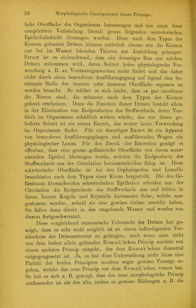 liehe Oberfläche des Orgauisinus herausragen und von einer ihrer coinplicirtcn Verästelnug überall genau folgenden sekretorischen Epithelialschicht überzogen werden. Diese uacli dem Typus der Kiemen gehanten Drüsen können natürlich ebenso wie die Kiemen nur bei im Wasser lebenden Thieren zur Ausbildung gelangen. Ferner ist cs einleuchtend, dass ein derartiger Bau nur solchen Drüsen zukommeu wird, deren Sekret keine physiologische Ver- wendung z. B. zu Yerdauuugszwecken mehr findet und das daher nicht durch einen besonderen Ausfuhruugsgang auf irgend eine be- stimmte Stelle der inneren oder äusseren Oberfläche ergossen zu werden braucht. So ex’klärt es sich leicht, dass es par excelleuce die Nieren sind, die mitunter nach dem Typus der Kiemen gebaut erscheinen. Denn die Function dieser Drüsen besteht allein in der Elimination von Endproducten des Stoffwechsels, deren Ver- bleib im Organismus schädlich wirken würde; das von ihnen ge- lieferte Sekret ist ein reines Exeret, das weiter keine Verwendung im Oi'ganismus findet. Für ein derartiges Exeret ist ein Apparat von besonderen Ausführungsgängen und ausführenden Wegen ein physiologischer Luxus. Für den Zweck der Exeretion genügt es offenbar, dass eine grosse gefässreiche Oberfläche von einem secer- nirenden Epithel überzogen werde, welches die Endproducte des Stoffwechsels aus der Circulation herauszuscheiden fähig ist. Diese sekretorische Oberfläche ist bei den Cephalopoden und Lamelli- branchiaten nach dem Typus einer Kieme hergestellt. Die den Ge- fässbaum überziehenden sekretorischen Epithelieu scheiden aus der Circulation die Endproducte des Stoffwechsels aus und bilden in ihrem Innern Kugeln und Krystalle harnsaurer Salze, welche aus- e-estossen werden, sobald sie eine gewisse Grösse erreicht haben. Sie fallen dann direkt in das umgebende Wasser und werden von diesem fortgeschwemmt. Diese vergleichend anatomische Uebersicht der Drüsen hat ge- zeigt, dass es sehr wohl möglich ist zu einem befriedigenden Ver- ständniss der Drüseustruefcur zu gelangen, auch wenn mau nicht von dem bisher allein geltenden Remak'sehen Princip sondern von einem anderen Princip ausgeht, das dem Remak’scheu diametral entgegengesetzt ist. Ja, es hat diese Untersuchnng nicht bloss eine Parität der beiden Principieu sondern sogar gewisse Vorzüge er- geben, welche das neue Princip vor dem IIemak'sehen voraus hat. So hat es sich z. B. gezeigt, dass das neue morphologische Princip umfassender ist als das alte, indem es gewisse Bildungen z. B. die