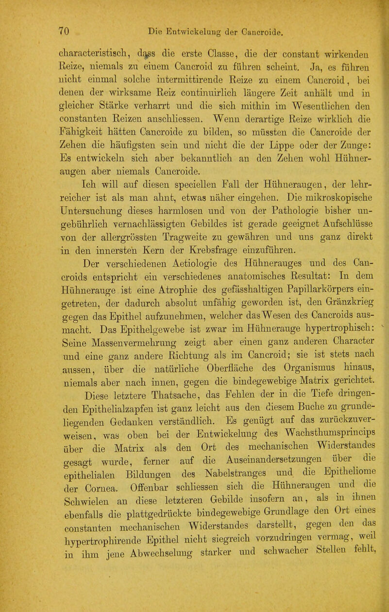 characteristiscli, cl^s die erste Classe, die der constaut wirkenden Reize, niemals zu einem Cancroid zu führen scheint. Ja, es führen nicht einmal solche intermittirende Reize zu einem Cancroid, bei denen der wirksame Reiz continuirlich längere Zeit anhält und in gleicher Stärke verharrt und die sich mithin im Wesentlichen den constanten Reizen anschliessen. Wenn derartige Reize wirklich die Fähigkeit hätten Cancroide zu bilden, so müssten die Cancroide der Zehen die häufigsten sein und nicht die der Lippe oder der Zunge: Es entwickeln sich aber bekanntlich an den Zehen wohl Hühner- augen aber niemals Cancroide. Ich will auf diesen speciellen Fall der Hühneraugen, der lehr- reicher ist als man ahnt, etwas näher eingehen. Die mikroskopische Untersuchung dieses harmlosen und von der Pathologie bisher un- gebührlich vernachlässigten Gebildes ist gerade geeignet Aufschlüsse von der allergrössten Tragweite zu gewähren und uns ganz direkt in den innersten Kern der Krebsfrage einzuführen. Der verschiedenen Aetiologie des Hühnerauges und des Cau- croids entspricht ein verschiedenes anatomisches Resultat: In dem Hühnerauge ist eine Atrophie des gefässhaltigen Papillarkörpers ein- getreten, der dadurch absolut unfähig geworden ist, den Gränzkrieg gegen das Epithel aufzunehmen, welcher das Wesen des Cancroids aus- macht. Das Epithelgewebe ist zwar im Hühnerauge hypertrophisch: Seine Massenvermehrung zeigt aber einen ganz anderen Character und eine ganz andere Richtung als im Cancroid; sie ist stets nach aussen, über die natürliche Oberfläche des Organismus hinaus, niemals aber nach innen, gegen die bindegewebige Matrix gerichtet. Diese letztere Thatsache, das Fehlen der in die Tiefe dringen- den Epithelialzapfen ist ganz leicht aus den diesem Buche zu grunde- liegenden Gedanken verständlich. Es genügt auf das zurückzuver- weisen, was oben bei der Entwickelung des Wachsthumsprincips über die Matrix als den Ort des mechanischen Widerstandes gesagt wurde, ferner auf die Auseinandersetzungen über ^ die epithelialen Bildungen des Nabelstranges und die Epitheliome der Cornea. Offenbar schliessen sich die Hühneraugen und die Schwielen an diese letzteren Gebilde insofern an, als in ihnen ebenfalls die plattgedrückte bindegewebige Grundlage den Ort eines constanten mechanischen Widerstandes darstellt, gegen den das hypertrophirende Epithel nicht siegreich vorzudringen vermag, weil in ihm jene Abwechselung starker und schwacher Stellen fehlt.