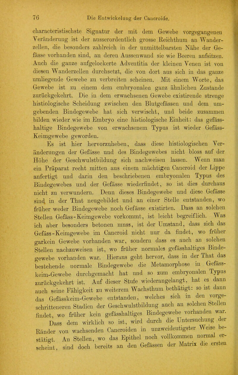 cbaracteristiscliste Signatur der mit dem Gewebe vorgegangeuen Veränderung ist der ausserordentlich grosse Reichthum an Wander- zellen, die besonders zahlreich in der unmittelbarsten Nähe der Ge- fässe vorhanden sind, au deren Aussenwand sie wie Beeren aufsitzen. Auch die ganze aufgelockerte Adventitia der kleinen Venen ist von diesen Wanderzellen durchsetzt, die von dort aus sich in das ganze umliegende Gewebe zu verbreiten scheinen. Mit einem Worte, das Gewebe ist zu einem dem embryonalen ganz ähnlichen Zustande zurückgekehrt. Die in dem erwachsenen Gewebe existireude strenge histiologische Scheidung zwischen den Blutgefässen und dem um- gebenden Bindegewebe hat sich verwischt, und beide zusammen bilden wieder wie im Embryo eine histiologische Einheit: das gefäss- haltige Bindegewebe von erwachsenem Typus ist wieder Gefäss- Keimgewebe geworden. Es ist hier hervorzuheben, dass diese histiologischen Ver- änderungen der Gefässe und des Bindegewebes nicht bloss auf der Höhe der Geschwulstbildung sich nachweiseu lassen. Wenn man ein Präparat recht mitten aus einem mächtigen Cancroid der Lippe anfertigt und darin den beschriebenen embryonalen Typus des Bindegewebes und der Gefässe wiederfindet, so ist dies durchaus nicht zu verwundern. Denn dieses Bindegewebe und diese Gefässe sind in der That neugebildet und an einer Stelle entstanden, wo früher weder Bindegewebe noch Gefässe existirten. Dass au solchen Stellen Gefäss-Keimgewebe vorkommt, ist leicht begreiflich. Was ich aber besonders betonen muss, ist der Umstand, dass sich das Gefäss-Keimgewebe im Cancroid nicht nur da findet, wo früher garkein Gewebe vorhanden war, sondern dass es auch an solchen Stellen nachzuweisen ist, wo früher normales gefässhaltiges Binde- gewebe vorhanden war. Hieraus geht hervor, dass in der That das ^stehende normale Bindegewebe die Metamoi-phose in Gefäss- keim-Gewebe durchgemacht hat und so zum embiyonalen Typus zurückgekehrt ist. Auf dieser Stufe wiederangelangt, hat es dann auch seine Fähigkeit zu weiterem Wachsthum bethätigt: so ist daun das Gefässkeim-Gewebe entstanden, welches sich in den schritteneren Stadien der Geschwulstbilduug auch au solchen Stellen findet, wo früher kein gefässhaltiges Bindegewebe vorhanden war. Dass dem wirklich so ist, wird durch die Untersuchung der Ränder von wachsenden Caucroiden in unzweideutigster Weise be- stätigt. Au Stellen, wo das Epithel noch vollkommen normal er- scheint, sind doch bereits an den Gefässen der Matrix die ersten