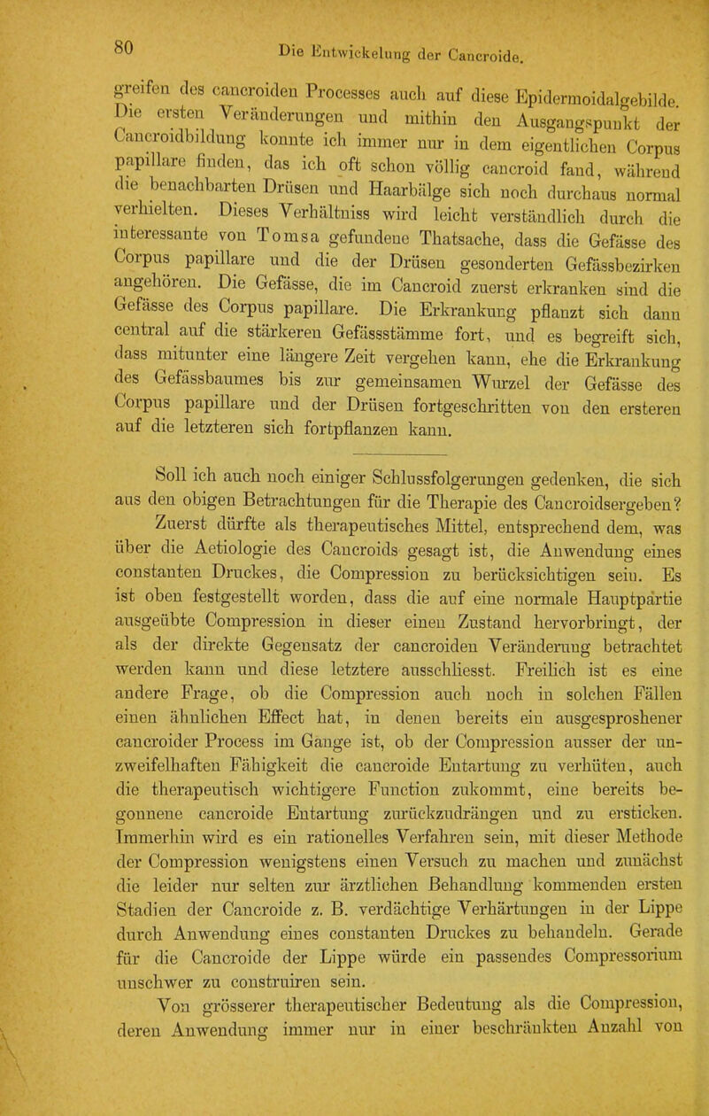 greifen dos cancroideu Processes auch auf diese Epidermoidalgebilde Die ersten Veränderungen und mithin den Ausgangspunkt der Cancroidbildung konnte ich immer nur in dem eigentlichen Corpus papillare finden, das ich oft schon völlig cancroid fand, während die benachbarten Drüsen und Haarbälge sich noch durchaus normal yeihielten. Dieses Yerhältniss wird leicht verständlich durch die interessante von Tomsa gefundene Thatsache, dass die Gefässe des Corpus papillare und die der Drüsen gesonderten Gefässbezirken augehöreu. Die Gefässe, die im Cancroid zuerst erkranken sind die Gefässe des Corpus papillare. Die Erkrankung pflanzt sich dann central auf die stärkeren Gefässstämme fort, und es begreift sich, dass mitunter eine längere Zeit vergehen kann, ehe die Erkrankung des Gefässbaumes bis zur gemeinsamen Wurzel der Gefässe des Coipus papillare und der Drüsen fortgeschritten von den ersteren auf die letzteren sich fortpflanzen kann. boll ich auch noch einiger Schlussfolgerungen gedenken, die sich ans den obigen Betrachtungen für die Therapie des Caucroidsergeben? Zuerst dürfte als therapeutisches Mittel, entsprechend dem, was über die Aetiologie des Cancroids gesagt ist, die Anwendung eines constanten Druckes, die Compression zu berücksichtigen sein. Es ist oben festgestellt worden, dass die auf eine normale Hauptpärtie ausgeübte Compression in dieser einen Zustand hervorbringt, der als der direkte Gegensatz der cancroiden Veränderuug betrachtet werden kann und diese letztere ausschhesst. Freilich ist es eine andere Frage, ob die Compression auch noch in solchen Fällen einen ähnlichen Effect hat, in denen bereits ein ausgesproshener cancroider Proeess im Gange ist, ob der Compression ausser der un- zweifelhaften Fähigkeit die cancroide Entartung zu verhüten, auch die therapeutisch wichtigere Function zukommt, eine bereits be- gonnene cancroide Entartung zm'üekzudrängen und zu ersticken. Immerhin wird es ein rationelles Verfahren sein, mit dieser Methode der Compression wenigstens einen Versuch zu machen und zunächst die leider nur selten zur ärztlichen Behandlung kommenden ersten Stadien der Cancroide z. B. verdächtige Verhärtungen in der Lippe durch Anwendung eines constanten Druckes zu behandeln. Gerade für die Cancroide der Lippe würde ein passendes Compressorium unschwer zu construiren sein. Von grösserer therapeutischer Bedeutung als die Compression, deren Anwendung immer nur in einer beschräukten Anzahl von