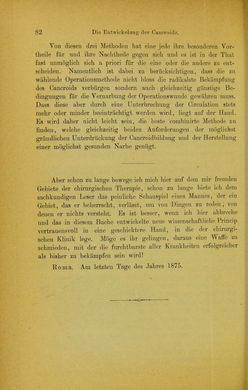 Von diesen drei Methoden hat eine jede ihre besonderen Vor- theile für und ihre Nachtheile gegen sich nnd es ist in der That fast unmöglich sich a priori für die eine oder die andere zu ent- scheiden. Namentlich ist dabei zn berücksichtigen, dass die zn wählende Operationsmethode nicht bloss die radikalste Bekämpfung des Cancroids verbürgen sondern auch gleichzeitig günstige Be- dingungen für die Vernarbung der Operationswunde gewähren muss. Dass diese aber durch eine Unterbrechung der Circulatiou stets mehr oder minder beeinträchtigt werden wird, liegt auf der Hand. Es wird daher nicht leicht sein, die beste combinirte Methode zu finden, welche gleichzeitig beiden Anforderungen der möglichst gründlichen Unterdrückung der Cancroidbildnng und der Herstellung einer möglichst gesunden Narbe genügt. Aber schon zu lange bewege ich mich hier auf dem mir fremden Gebiete der chirurgischen Therapie, schon zu lange biete ich dem sachkundigen Leser das peinliche Schauspiel eines Mannes, der ein Gebiet, das er beherrscht, verlässt, um von Dingen zn reden, von denen er nichts versteht. Es ist besser, wenn ich hier abbreche nnd das in diesem Buche entwickelte neue wissenschaftliche Princip vertrauensvoll in eine geschicktere Hand, in die der chirurgi- schen Klinik lege. Möge es ihr gelingen, daraus eine Waffe zu schmieden, mit der die furchtbarste aller Krankheiten erfolgreicher als bisher zu bekämpfen sein wird! Roma. Am letzten Tage des Jahres 1875.