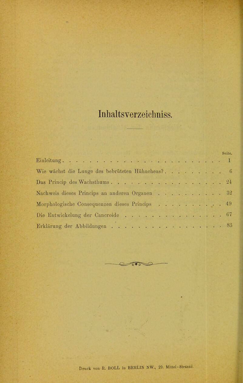 Iiihaltsverzeicliniss. Seite, Einleitung 1 Wie wächst die Lunge des bebrüteten Hühnchens? G Das Princip des Wachsthums 24 Nachweis dieses Princips an anderen Organen 32 Morphologische Consequenzen dieses Princips 49 Die Entwickelung der Cancroide 67 Erklärung der Abbildungen 83 H Dnick von k. SOLL in BERLIN NW., 29. Mittel-Strassd.