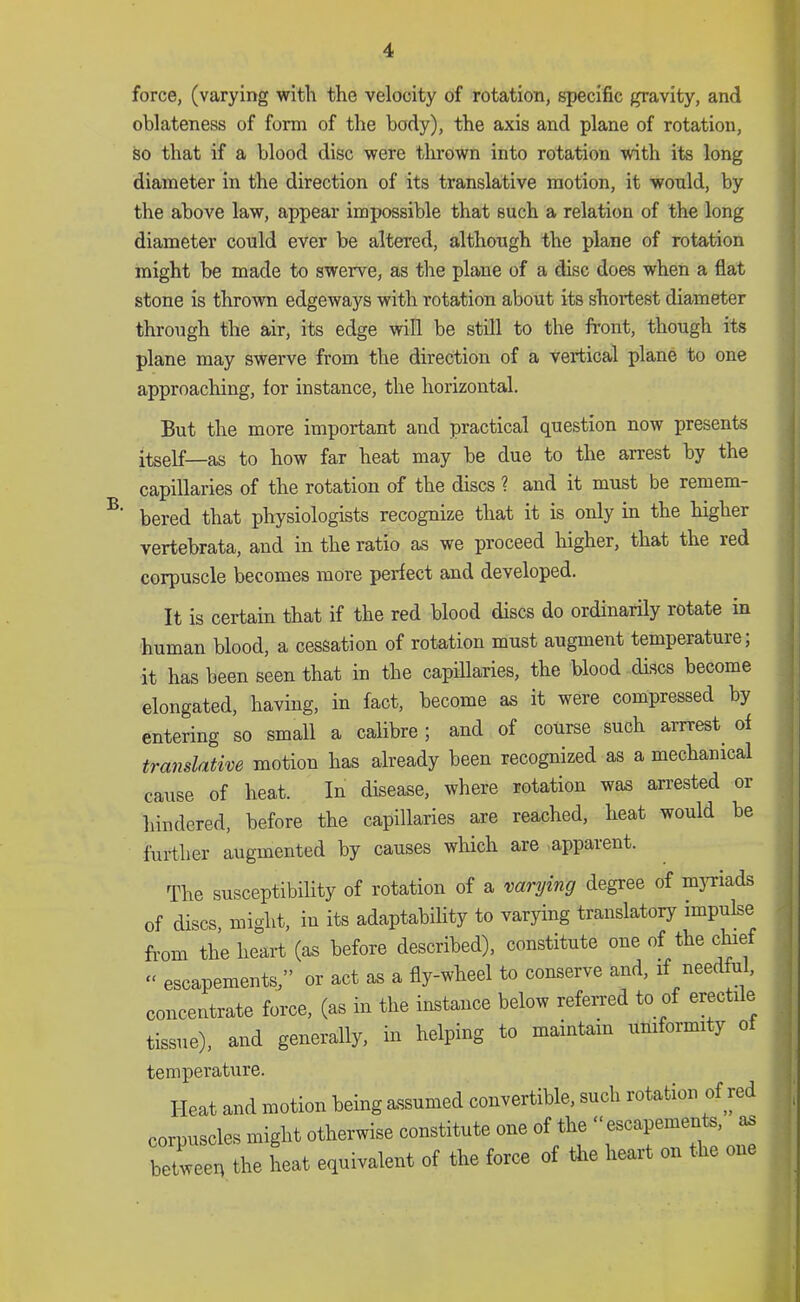 force, (varying with the velocity of rotation, specific gravity, and oblateness of form of the body), the axis and plane of rotation, so that if a blood disc were thrown into rotation with its long diameter in the direction of its translative motion, it wonld, by the above law, appear impossible that such a relation of the long diameter could ever be altered, although the plane of rotation might be made to swerve, as the plane of a disc does when a flat stone is thrown edgeways with rotation about its shortest diameter through the air, its edge will be still to the front, though its plane may swerve from the direction of a vertical plane to one approaching, for instance, the horizontal. B. But the more important and practical question now presents itself—as to how far heat may be due to the arrest by the capillaries of the rotation of the discs ? and it must be remem- bered that physiologists recognize that it is only in the higher vertebrata, and in the ratio as we proceed higher, that the red corpuscle becomes more perfect and developed. It is certain that if the red blood discs do ordinarily rotate in human blood, a cessation of rotation must augment temperature; it has been seen that in the capillaries, the blood discs become elongated, having, in fact, become as it were compressed by entering so small a calibre; and of course such arrrest^ of translative motion has already been recognized as a mechanical cause of heat. In disease, where rotation was arrested or hindered, before the capillaries are reached, heat would be further augmented by causes which are apparent. The susceptibility of rotation of a varying degree of mjTiads of discs, might, in its adaptability to varying translatory impulse from the heart (as before described), constitute one of the clfref “ escapements;’ or act as a fly-wheel to conserve and, if needful, conceitote force, (as in the instance below referred to of erectile tissue), and generally, in helping to mamtam uniformity o bemperature. Heat and motion being assumed convertible, such rotation of red corpuscles might otherwise constitute one of the ■■escapements, as between the heat equivalent of the force of tlie heart on the one