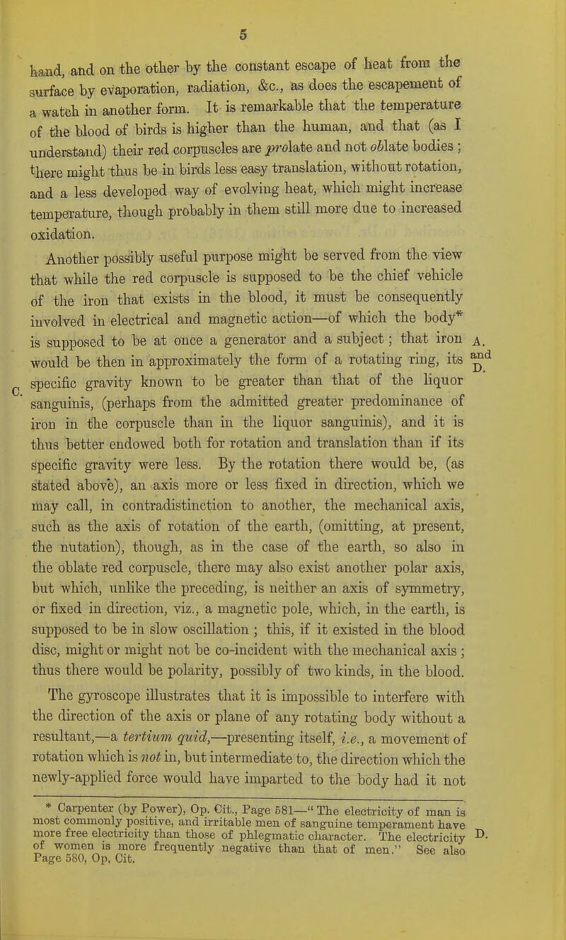 hand, and on the other by the constant escape of heat from the surface by evaporation, radiation, &c., as does the escapement of a watch in another form. It is remarkable that the temperature of tlie blood of birds is higher than the human, and that (as I understand) their red coi-puscles are ji?rolate and not oWate bodies ; there might thus be in birds less easy translation, without rotation, and a less developed way of evolving heat, which might increase temperature, though probably in them still more due to increased oxidation. Another possibly useful purpose might be served from the view that while the red corpuscle is supposed to be the chief veliicle of the iron that exists in the blood, it must be consequently involved in electrical and magnetic action of which the body is supposed to be at once a generator and a subject 5 that iron would be then in approximately the form of a rotating ring, its ^ specific gravity known to be greater than that of the liquor sanguinis, (perhaps from the admitted greater predominance of iron in the corpuscle than in the liquor sanguinis), and it is thus better endowed both for rotation and translation than if its specific gravity were less. By the rotation there would be, (as stated above), an axis more or less fixed in direction, which we may call, in contradistinction to another, the mechanical axis, such as the axis of rotation of the earth, (omitting, at present, the nutation), though, as in the case of the earth, so also in the oblate red corpuscle, there may also exist another polar axis, but which, unlike the preceding, is neither an axis of symmetry, or fixed in direction, viz., a magnetic pole, which, in the earth, is supposed to be in slow oscillation ; this, if it existed in the blood disc, might or might not be co-incident with the mechanical axis; thus there would be polarity, possibly of two kinds, in the blood. The gyroscope illustrates that it is impossible to interfere with the direction of the axis or plane of any rotating body without a resultant,—a tertium quid,—presenting itself, i.e., a movement of rotation which is not in, but intermediate to, the direction which the newly-applied force would have imparted to the body had it not * Carpenter (by Power), Op. Cit., Page 681—“ The electricity of man is most commonly positive, and irritable men of sanguine temperament have more free electricity than those of phlegmatic character. The electricity of women is more frequently negative than that of men.” See also Page 580, Op. Cit.