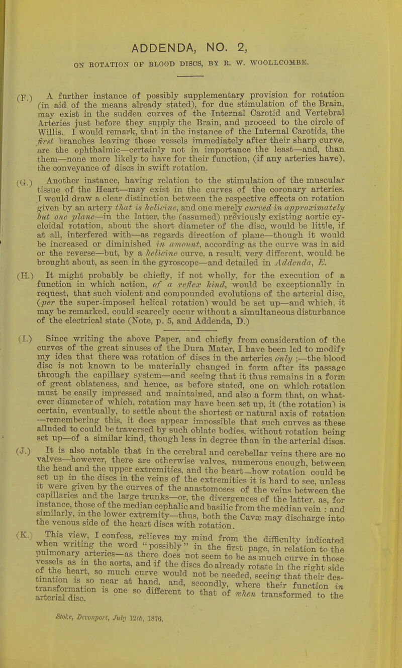 ADDENDA, NO. 2, ON ROTATION OF BLOOD DISCS, BT E. W. WOOLLCOMBE. CF.) A further instance of possibly supplementary provision for rotation (in aid of the means already stated), for due stimulation of the Brain, may exist in the sudden curves of the Internal Carotid and Vertebral Arteries just before they supply the Brain, and proceed to the circle of Willis. I would remark, that in the instance of the Internal Carotids, the first branches leaving those vessels immediately after their sharp curve, are the ophthalmic—certainly not in importance the least—and, than them—none more likely to have for their function, (if any arteries have), the conveyance of discs in swift rotation. Another instance, having relation to the stimulation of the muscular tissue of the Heart—may exist in the curves of the coronary arteries. T would draw a clear distinction between the respective effects on rotation given by an ai'tery tJuit is helicine, and one merely curved in approximately hut one jjlane—in the latter, the (assumed) previously existing aortic cy- cloidal rotation, about the short diameter of the disc, would be little, if at all, interfered with—as regards direction of plane—though it would be increased or diminished in amount, according as the curve was in aid or the reverse—but, by a helicine curve, a result, very different, would be brought about, as seen in the gyroscope—and detailed in Addenda, E. (H.) It might probably be chiefly, if not wholly, for the execution of a function in which action, of a reflex kind, would be exceptionally in request, that such violent and compounded evolutions of the arterial disc, (^per the super-imposed helical rotation) would be set up—and which, it may be remarked, could scarcely occur without a simultaneous disturbance of the electrical state (Note, p. 5, and Addenda, D.) (I.) Since writing the above Paper, and chiefly from consideration of the curves of the great sinuses of the Dura Mater, I have been led to modify my idea that there was rotation of discs in the arteries d^ily ;—the blood disc is not known to be materially changed in form after its passage through the capillary system—and seeing that it thus remains in a form of great oblateness, and hence, as before stated, one on which rotation must be easily impressed and maintained, and also a form that, on what- ever diameter of which, rotation may have been set up, it (the rotation') is certain, eventually, to settle about the shortest or natural axis of rotation remembering this, it does appear impossible that such curves as these alluded to could be traversed by such oblate bodies, without rotation being set up of a similar kind, though less in degree than in the arterial discs. (J.) It is also notable that in the cerebral and cerebellar veins there are no valves—however, there are otherwise valves, numerous enough, between the head and the upper extremities, and the heart-how rotation could be .set up in the discs in the veins of the extremities it is hard to see, unless It \yere given by the curves of the anastomoses of the veins between the capillaries and the large trunks-or, the divergences of the latter, as, for instance, those of the median cephalic and basilic from the median vein • and both the Cavm may discharge into the venous side of the heart discs with rotation. ° relieves my mind from the difficulty indicated possibly ” in the first page, in relation to the pulmonary arteries--as there does not seem to be as much curve in those of^hl^ do already rotate in the right side of the heart, so much curve would not be needed, seeing that their des- tination IS so near at hand, and, secondly, where their function Ser'STiS^'' '' transformed to tie