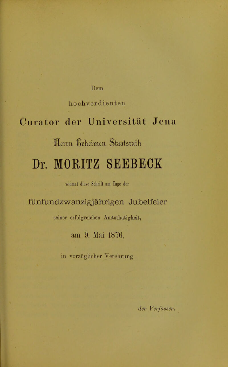 Dem hochverdienten Curator der Universität Jena Herrn tjclrcrmcu Staatsratlr Dr. MORITZ SEEBECK widniol diese Schrift am Tage der fünfundzwanzigj ährigen Jubelfeier seiner erfolgreichen Amtsthätigkeit, am 9. Mai 1876, in vorzüglicher Verehrung der Verfasser,