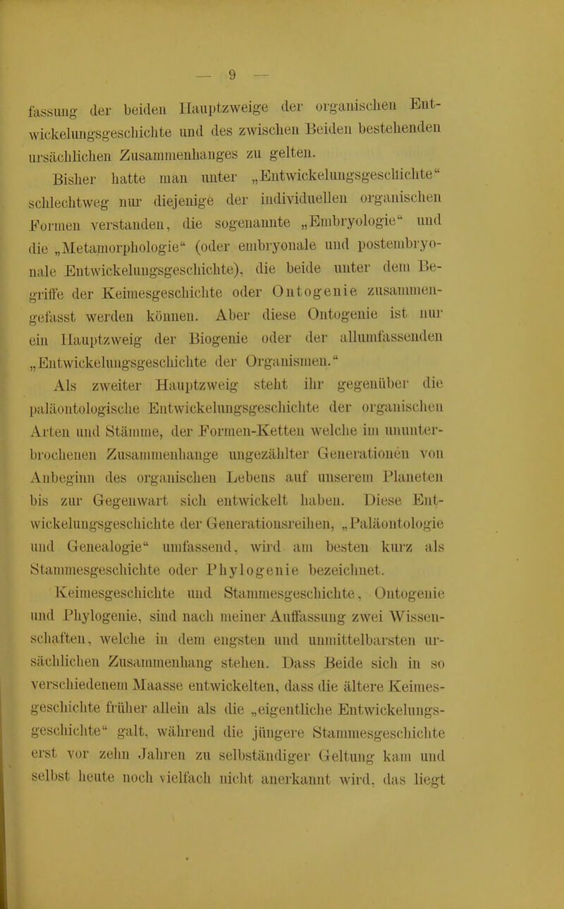 fassimg der beiden llauptzweige der organisclieii tiiit- wickeliingsgescliiclite und des zwisclien Beiden bestehenden ursäcliliclien Zusaniinenhanges zn gelten. Bisher hatte man niiter „Eutwickelungsgesciiicdite“ schlechtweg mm diejenige der individuellen organischen Eormen verstanden, die sogenannte „Embryologie“ und die „Metaniorphologie“ (oder embryonale und postenibi’yo- nale Entwickelnngsgeschichte), die beide unter dem Be- griffe der Keimesgeschichte oder Ontogenie znsammen- gefasst werden können. Aber diese Ontogenie ist nur ein llanptzweig der Biogenie oder der allumfassenden „Entwickelungsgeschichte der Organismen.“ Als zweiter Hanptzweig steht ihr gegenüber die paläontologische Entwickelnngsgeschichte der organischen Arten und Stämme, der Eormen-Ketten welche im ununter- brochenen Zusammenhänge ungezählter Generationen von Anbeginn des organischen Lebens auf unserem Blaneteii bis zur Gegenwart sich entwickelt haben. Diese Ent- wickelungsgeschichte der Generationsreihen, „Paläontologie lind Genealogie“ umtässend, wird am besten kurz als Stammesgeschichte oder Phylogenie bezeichnet. Keimesgeschichte und Stammesgeschichte, Ontogenie und Phylogenie, sind nach meiner Auffassung zwei AVissen- schaften, welclie in dem engsten und unmittelbarsten ur- sächlichen Zusammenhang stehen. Dass Beide sich in so verschiedenem Maasse entwickelten, dass die ältere Keimes- geschichte früher allein als die „eigentliche Entwickelungs- geschichte“ galt, während die jüngere Stammesgeschichte erst vor zehn Jahren zu selbständiger Geltung kam und selbst heute noch vielfach niclit anerkannt wird, das liegt i