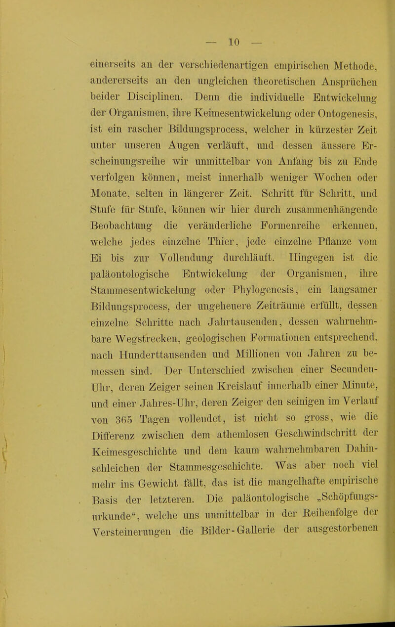 einerseits au der verschiedenartigen einpirisclien Metliode, andererseits an den iingleiclieii theoretischen Ansprüchen beider Disciplinen. Denn die individuelle Entwickelung der Organismen, ihre Keimeseutwickelung oder Ontogeiiesis, ist ein rascher Bildungsprocess, welcher in kürzester Zeit unter unseren Augen verläuft, und dessen äussere Er- scheinungsreilie wir unmittelbar von Anfang bis zu Ende verfolgen können, meist innerhalb weniger Wochen oder Monate, selten in längerer Zeit. Sclnitt für Schritt, und Stufe für Stufe, können wir hier durch zusammenhängende Beobachtung die veränderliche Eormeiireihe erkennen, welche jedes einzelne Thier, jede einzelne Pflanze vom Ei bis zur Vollendung durchläuft. Hingegen ist die paläontologische Entwickelung der Organismen, ihre Stammesentwickelung oder Phylogenesis, ein langsamer Bildungsprocess, der ungeheuere Zeiträume erfüllt, dessen einzelne Schritte nach Jahrtausenden, dessen walmiehm- bare Wegstrecken, geologischen Eormationen entsprechend, nach Hunderttausendeil und Millionen von Jahren zu be- messen sind. Der Unterschied zwischen einer Secunden- Uhr, deren Zeiger seinen Kreislauf innerhalb einer Minute, und einer Jahres-Uhr, deren Zeiger den seinigen im Verlauf ^ von 365 Tagen vollendet, ist nicht so gross, wie die • Differenz zwischen dem athemlosen Geschwindschritt der ^ Keimesgeschichte und dem kaum wahrnehmbaren Dahin- f schleichen der Stammesgeschichte. Was aber noch viel mehr ins Gewicht fällt, das ist die mangelhafte empirische Basis der letzteren. Die paläontologische „Schöpfungs- j urkunde“, welche uns unmittelbar in der Keihenfolge dei , Versteinerungen die Bilder-Gallerie der ausgestorbenen ^