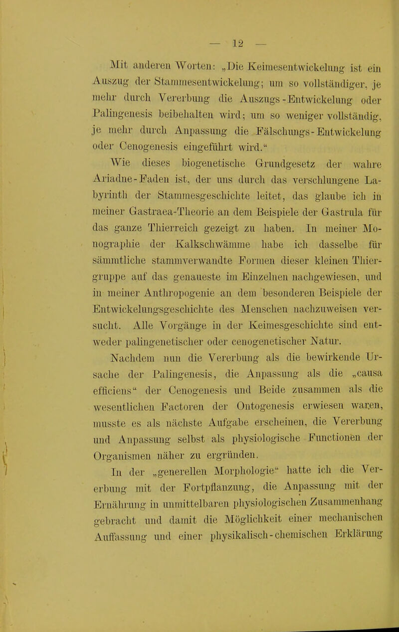 Mit anderen AVorteii: „Die Keiniesentvvickelung ist ein Auszii»^ der Ötanniiesentwickeliing; um so vollständiger, je mehr durch Vererbung die Auszugs-Entwickelung oder Palingenesis beibehalten wird; um so weniger vollständig, je mehr durch Anpassung die Fälschungs-Entwickelung oder Cenogenesis eingeführt wird.“ AVie dieses biogenetische Grundgesetz der Avahre Ariadne-Faden ist, der uns durch das verschlungene La- byrinth der Stammesgeschichte leitet, das glaube ich in meiner Gastraea-Theorie an dem Beispiele der Gastrula für das ganze Thierreich gezeigt zu haben. In meiner Mo- nographie der Kalkschwämme habe ich dasselbe für sämratliche stammverwandte Formen dieser kleinen Thier- gruppe auf das genaueste im Einzelnen nachgewiesen, und in meiner Anthropogenie an dem besonderen Beispiele der Entwickelungsgeschichte des Menschen nachzmveisen ver- sucht. Alle Vorgänge in der Keimesgeschichte sind ent- Aveder pahiigenetischer oder cenogenetischer Natim. Nachdem nun die Vererbung als die bewirkende Ur- sache der Palingenesis, die Anpassung als die „causa efficiens“ der Cenogenesis und Beide zusammen als die Avesentlichen Factoren der Oiitogenesis erwiesen Avar.en, musste es als nächste Aufgabe erscheinen, die Vererbung und Anpassung selbst als physiologische Functionen der Organismen näher zu ergründen. In der „generellen Morphologie“ hatte ich die A^er- erbung mit der Fortpflanzung, die Anpassung mit der Ernährung in unmittelbaren physiologischen Zusammenhang gebracht und damit die Möglichkeit einer mechanisclien Auftässimg und einer physikalisch - chemischen Erklärung