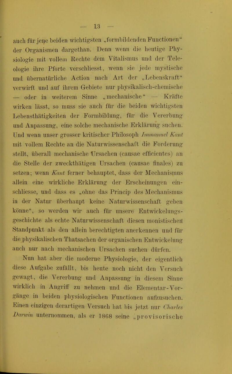 auch für jene beiden wichtigsten „formbildenden Functionen“ der Organismen dargethan. Denn wenn die lieutige Pliy- siologie mit vollem Fechte dem Vitalismus und der Tele- ologie ihre Pforte verschliesst, wenn sie jede m}^stische und übernatürliche Action nach Art der „Lebenskraft“ verwirft und auf ihrem Gebiete nur physikalisch-chemische — oder in weiterem Sinne „mechanische“ — Kräfte wirken lässt, so muss sie auch für die beiden wichtigsten Lebensthätigkeiten der Formbildung, für die Vererbung und Anpassung, eine solche mechanische Erklärung suchen. Und wenn unser grosser kritischer Philosoph Immanuel Kant mit vollem Fechte an die Naturwissenschaft die Forderung stellt, überall mechanische Ursachen (causae efficientes) an die Stelle der zweckthätigen Ursachen (causae finales) zu setzen; wenn Kant ferner behauptet, dass der Mechanismus allein eine wirkliche Erklärung der Erscheinungen ein- schliesse, und dass es „ohne das Princip des Mechanismus in der Natur überhaupt keine Naturwissenschaft geben könne“, so werden wir auch für unsere Entwickelungs- geschichte als echte Naturwissenschaft diesen monistischen Standpunkt als den allein berechtigten anerkennen und für die physikalischen Thatsachen der organischen Entwickelung auch nur nach mechanischen Ursachen suchen dürfen. Nun hat aber die moderne Physiologie, der eigentlich diese Aufgabe zufallt, bis heute noch nicht den Versuch gewagt, die Vererbung und Anpassung in diesem Sinne wirklich in Angriff zu nehmen und die Elementar-Vor- gänge in beiden physiologischen Functionen aufzusuchen. Einen einzigen derartigen Versuch hat Ins jetzt nur Charles Darwin unternommen, als er 1868 seine „provisorische