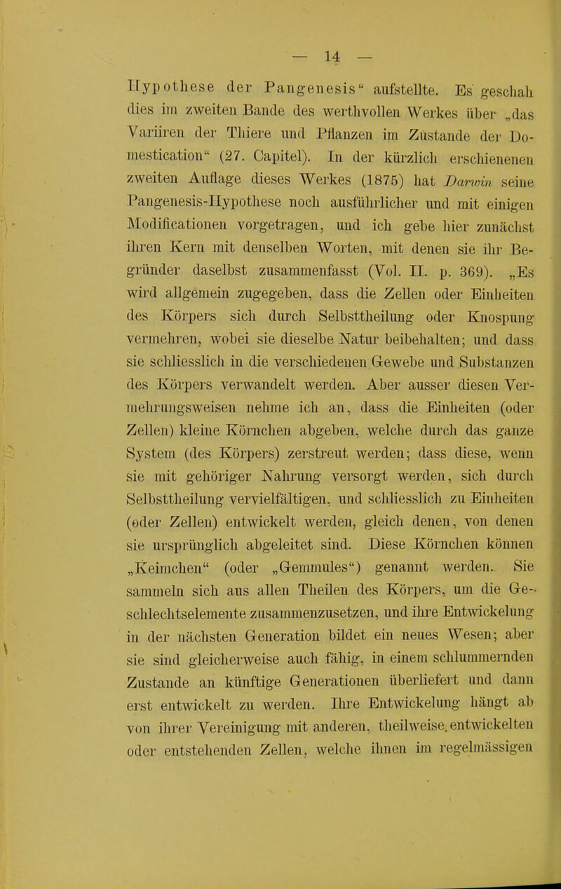 Hypothese der Pangenesis“ aufstellte. Es geschah dies im zweiten Bande des werthvollen Werkes über „das Variiren der Thiere und Pflanzen im Zustande dei- Do- mestication“ (27. Capitel). In der kürzlich erschienenen zweiten Auflage dieses Werkes (1875) hat Darwin seine Pangenesis-IIypothese noch ausführlicher und mit einigen ]\Iodificationen vorgetragen, und ich gebe hier zunächst ihren Kern mit denselben Worten, mit denen sie ihr Be- gründer daselbst zusammenfasst (Vol. II. p. 369). „Es wird allgemein zugegeben, dass die Zellen oder Einheiten des Körpers sich durch Selbsttheilung oder Knospung vermehren, wobei sie dieselbe Natur beibehalten; und dass sie scliliesslich in die verschiedenen Gewebe und Substanzen des Körpers verwandelt werden. Aber ausser diesen Ver- mehrungsweisen nehme ich an, dass die Einheiten (oder Zellen) kleine Körnchen abgeben, welche durch das ganze System (des Körpers) zerstreut werden; dass diese, wenn sie mit gehöriger Nahrung versorgt werden, sich durch Selbsttheilung vervielfältigen, und schliesslich zu Einheiten (oder Zellen) entwickelt werden, gleich denen, von denen sie ursprünglich abgeleitet sind. Diese Körnchen können „Keimchen“ (oder „Gemmules“) genannt werden.. Sie sammeln sich aus allen Theilen des Körpers, um die Ge- schlechtselemente zusammenzusetzen, und ihre Entwickelung in der nächsten Generation bildet ein neues Wesen; aber sie sind gleicherweise auch fähig, in einem schlummernden Zustande an künftige Generationen überliefert und dann ei’st entwickelt zu werden. Ihre Entwickelung hängt ab von ihrer Vereinigung mit anderen, theilweise, entwickelten oder entstehenden Zellen, welche ihnen im regelmässigen