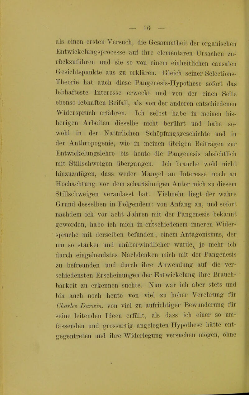 als .einen ersten Versncli, die Gesainmtlieit der or/^anisehen Entwickelung'sprocesse anf ilire elementaren Ursardien zn- rnckzufüliren und sie so von einem einlieitliclien caiisalen Gesichtspunkte aus zu erklären. Gleich seiner Selections- Tlieorie hat auch diese Pangeuesis-Hypothese sofort das lebhafteste Interesse erweckt und von der einen Seite ebenso lebhaften Beifall, als von der anderen entschiedenen Widerspruch erfahren. Ich selbst habe in meinen bis- herigen Arbeiten dieselbe nicht berührt und habe so- wohl in der Natürlichen Schöpfungsgeschichte und in der Anthropogenie, wie in meinen übrigen Beiträgen zur Entwickelungslehre bis heute die Pangenesis absichtlich mit Stillschweigen übergangen. Ich brauche wohl nicht hinzuzufügen, dass weder Mangel an Interesse noch an Hochachtung vor dem scharfsinnigen Autor mich zu diesem Stillschweigen veranlasst hat. Vielmehr liegt der wahre Grund desselben in Folgendem: von Anfang an, und sofort nachdem ich vor acht Jahren mit der Pangenesis bekannt geworden, habe ich mich in entschiedenem inneren Wider- spruche mit derselben befunden; einem Antagonismus, der um so stärker und unüberwindlicher wurde,^ je mehr ich durch eingehendstes Nachdenken mich mit der Pangenesis zu befreunden und durch ihre Anwendung auf die ver- schiedensten Erscheinungen der Entwickelung ihre Brauch- barkeit zu erkennen suchte. Nun war ich aber stets und l)in auch noch heute von viel zu hoher Verehruug für Charles Danoin^ von viel zu aufrichtiger Bewunderung fiir seine leitenden Ideen erfüllt, als dass ich einer so um- fassenden und grossartig angelegten Hypothese hätte ent- gegentreten und ihre Widerlegung versuchen mögen, ohne