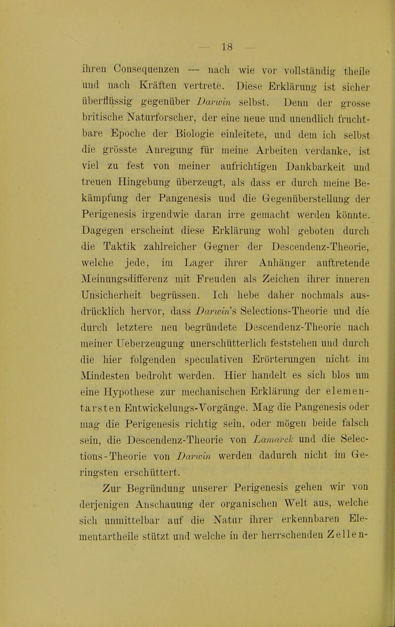 ihren Coiiseqiienzeii — nach wie vor vollständig theile und nach Kräften vertrete. Diese Erklärung ist sicher überflüssig gegenüber Darwin selbst. Denn der grosse britische Naturforscher, der eine neue und unendlich frucht- bare Epoche der Biologie einleitete, und dem ich selbst die grösste Anregung für meine Arbeiten verdanke, ist viel zu fest von meiner aufrichtigen Dankbarkeit und treuen Hingebung überzeugt, als dass er durch meine Be- kämpfung der Pangenesis und die Gegenüberstellung der Perigenesis irgendwie daran irre gemacht werden könnte. Dagegen erscheint diese Erklärung wohl geboten durch die Taktik zahlreicher Gegner der Descendenz-Theorie, welche jede, im Lager ihrer Anhänger auftretende Meinungsdilferenz mit Freuden als Zeichen ihrer inneren Unsicherheit begrüssen. Ich hebe daher nochmals aus- drücklich hervor, dass Darwin'^ Selections-Theorie und die durch letztere neu begründete Descendenz-Theorie nach meiner Ueberzeugung unerschütterlich feststehen und durch die hier folgenden speculativen Erörterungen nicht im Mindesten bedroht werden. Hier handelt es sich blos um eine Hypothese zur mechanischen Erklärung der elemen- tarsten Entwickelungs-Vorgänge. Mag die Pangenesis oder mag die Perigenesis richtig sein, oder mögen beide falsch sein, die Descendenz-Theorie von Lamarck und die Selec- tions-Theorie von Darwin werden dadurch nicht im Ge- ringsten erschüttert. Zur Begründung unserer Perigenesis gehen wir a’oii derjenigen Anschauung der organischen Welt aus, welche sich unmittelbar auf die Natur ihrer erkennbaren Ele- mentartheile stützt und welche in der herrschenden Zellen-