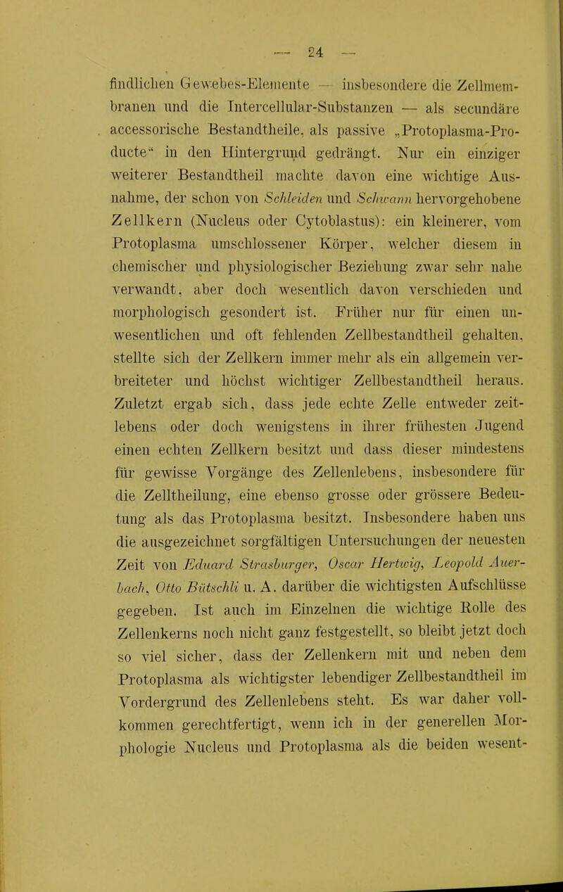 finciliclien Gewebos-Elemeiite — iiisbesoiidere die Zellmem- branen und die Intercelliüar-Substanzen — als secundäre accessorisclie Eestandtlieile, als passive „Protoplasma-Pro- ducte“ in den Hintergrund gedrängt. Nur ein einziger weiterer Bestandtlieil machte davon eine wichtige Aus- nahme, der schon von Schleiden und ScJncann hervorgehobene Zellkern (Nucleus oder Cytoblastus): ein kleinerer, vom Protoplasma umschlossener Körper, welcher diesem in chemischer und physiologischer Beziehung zwar sehr nahe verwandt, aber doch wesentlich davon verschieden und morphologisch gesondert ist. Früher nur für einen un- wesentlichen imd oft fehlenden Zellbestandtheil gehalten, stellte sich der Zellkern immer mehr als ein allgemein ver- breiteter und höchst wichtiger Zellbestandtheil heraus. Zuletzt ergab sich, dass jede echte Zelle entweder zeit- lebens oder doch wenigstens in ihrer frühesten Jugend einen echten Zellkern besitzt und dass dieser mindestens für gewisse Vorgänge des Zellenlebens, insbesondere für die Zelltheilung, eine ebenso grosse oder grössere Bedeu- tung als das Protoplasma besitzt. Insbesondere haben uns die ausgezeichnet sorgfältigen Untersuchungen der neuesten Zeit von Eduard Stixishurger, Oscar Hertioig, Leopold Auer- bach, Otto Bütschli u. A. darüber die wichtigsten Aufschlüsse gegeben. Ist auch im Einzelnen die wichtige Rolle des Zellenkerns noch nicht ganz festgestellt, so bleibt jetzt doch so viel sicher, dass der Zellenkerii mit und neben dem Protoplasma als wichtigster lebendiger Zellbestandtheil im Vordergrund des Zellenlebens steht. Es war daher voll- kommen gerechtfertigt, wenn ich in der generellen ]\Ior- phologie Nucleus und Protoplasma als die beiden wesent-