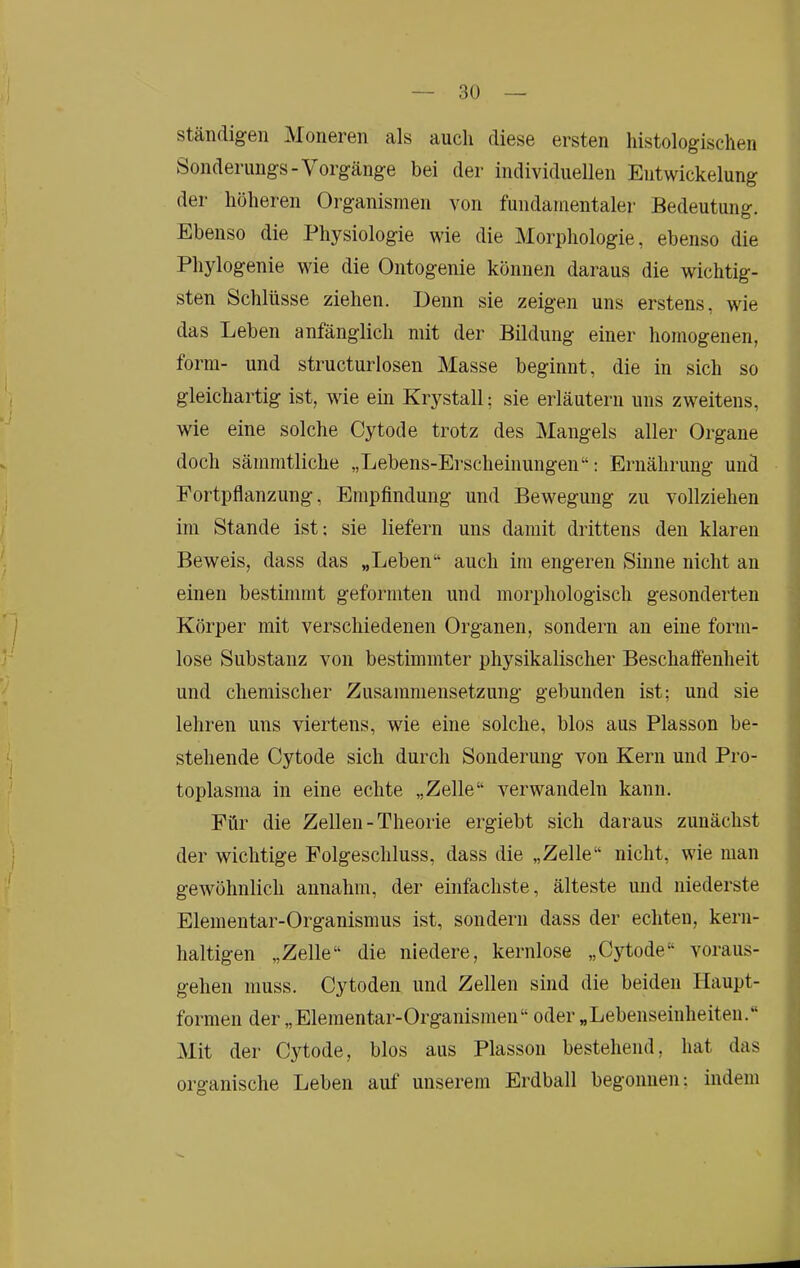 ständigen Moneren als aucli diese ersten histologischen Sonderungs-Vorgänge bei der individuellen Entwickelung der höheren Organismen von fundamentaler Bedeutung. Ebenso die Physiologie wie die Morphologie, ebenso die Phylogenie wie die Ontogenie können daraus die wichtig- sten Schlüsse ziehen. Denn sie zeigen uns erstens, wie das Leben anfänglich mit der Bildung einer homogenen, form- und structurlosen Masse beginnt, die in sich so gleichartig ist, wie ein Krystall; sie erläutern uns zweitens, wie eine solche Cytode trotz des Mangels aller Organe doch sämmtliche „Lebens-Erscheinungen“: Ernährung und Fortpflanzung, Empfindung und Bewegung zu vollziehen im Stande ist; sie liefern uns damit drittens den klaren Beweis, dass das „Leben“ auch im engeren Sinne nicht an einen bestimmt geformten und morphologisch gesonderten Körper mit verschiedenen Organen, sondern an eine form- lose Substanz von bestimmter physikalischer Beschaffenheit und chemischer Zusammensetzung gebunden ist; und sie lehren uns viertens, wie eine solche, blos aus Plasson be- stehende Cytode sich durch Sonderung von Kern und Pro- toplasma in eine echte „Zelle“ verwandeln kann. Für die Zellen-Theorie ergiebt sich daraus zunächst der wichtige Folgeschluss, dass die „Zelle“ nicht, wie man gewöhnlich annahm, der einfachste, älteste und niederste Elementar-Organismus ist, sondern dass der echten, kern- haltigen „Zelle“ die niedere, kernlose „Cytode“ voraus- gehen muss. Cytoden und Zellen sind die beiden Haupt- formeii der „Elementar-Organismen“ oder „Lebenseinheiteii.“ Mit der Cytode, blos aus Plasson bestehend, hat das organische Leben auf unserem Erdball begonnen: indem