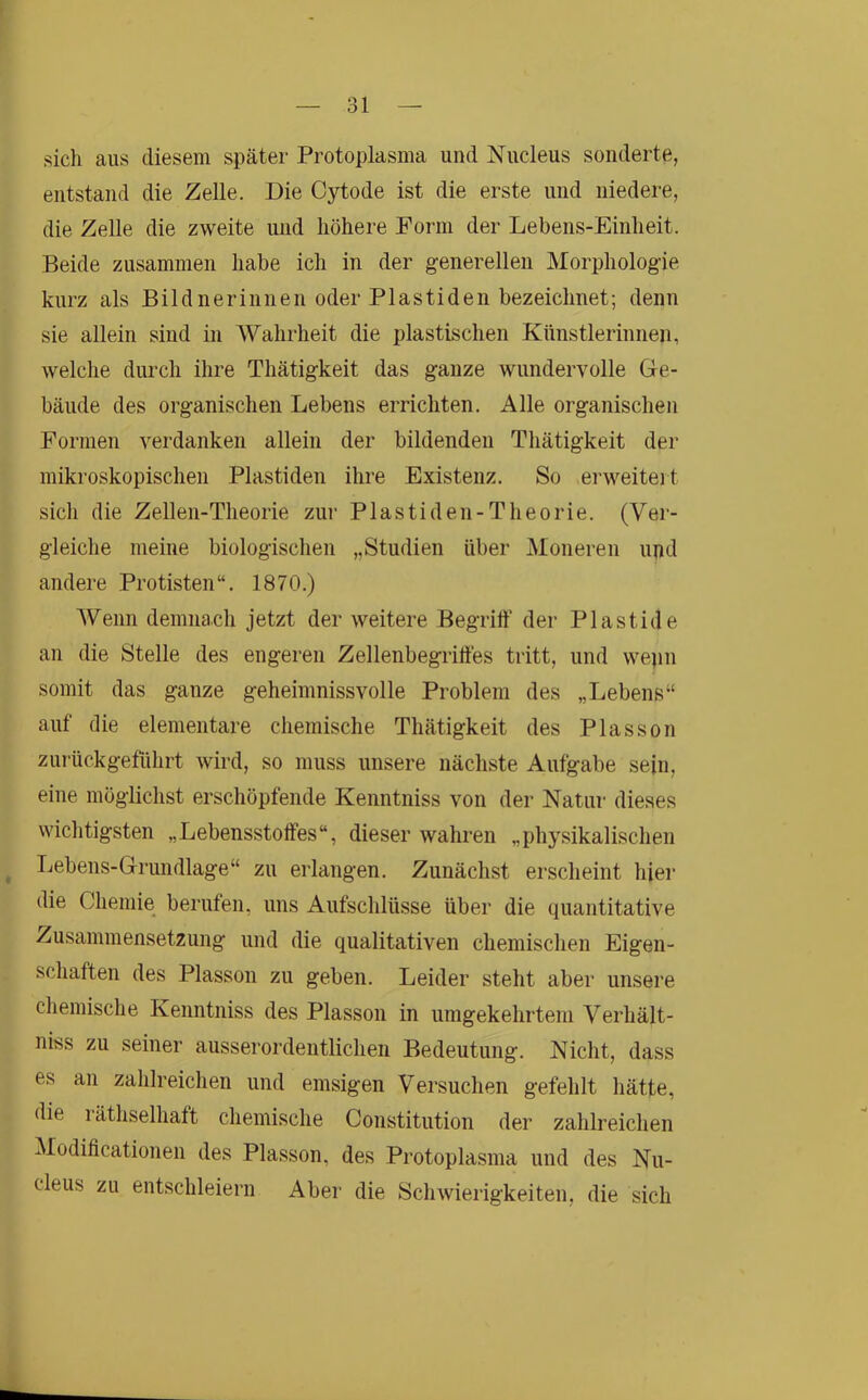 oi sich aus diesem später Protoplasma und Nucleus sonderte, entstand die Zelle. Die Cytode ist die erste und niedere, die Zelle die zweite und höhere Form der Lebens-Einheit. Beide zusammen habe ich in der generellen Morphologie kurz als Bildnerinnen oder Plastiden bezeichnet; denn sie allein sind in AVahrheit die plastischen Künstlerinnen, welche durch ihre Thätigkeit das ganze wundervolle Ge- bäude des organischen Lebens errichten. Alle organischen Formen verdanken allein der bildenden Thätigkeit der mikroskopischen Plastiden ihre Existenz. So erweiteit sich die Zellen-Tlieorie zur Plastiden-Theorie. (Vei- gleiclie meine biologischen „Studien über Moneren upd andere Protisten “. 1870.) AVeiin demnach jetzt der weitere Begriff der Plastide au die Stelle des engeren Zellenbegriffes tritt, und wepn somit das ganze geheimnissvolle Problem des „Lebens“ auf die elementare chemische Thätigkeit des Plasson zui-ückgeführt wird, so muss unsere nächste Aufgabe sein, eine möglichst erschöpfende Kenntniss von der Natur dieses wiclitigsten „Lebensstoffes“, dieser wahren „physikalischen Lebens-Grundlage“ zu erlangen. Zunächst erscheint hier die Chemie berufen, uns Aufschlüsse über die quantitative Zusammensetzung und die qualitativen chemisclien Eigen- scliaften des Plasson zu geben. Leider steht aber unsere cliemische Kenntniss des Plasson in umgekehrtem Verhält- nis zu seiner ausserordentlichen Bedeutung. Nicht, dass es an zahlreichen und emsigen Versuchen gefehlt hätte, die räthselhaft chemische Constitution der zahlreichen Modificationen des Plasson, des Protoplasma und des Nu- cleus zu entschleiern Aber die Schwierigkeiten, die sich