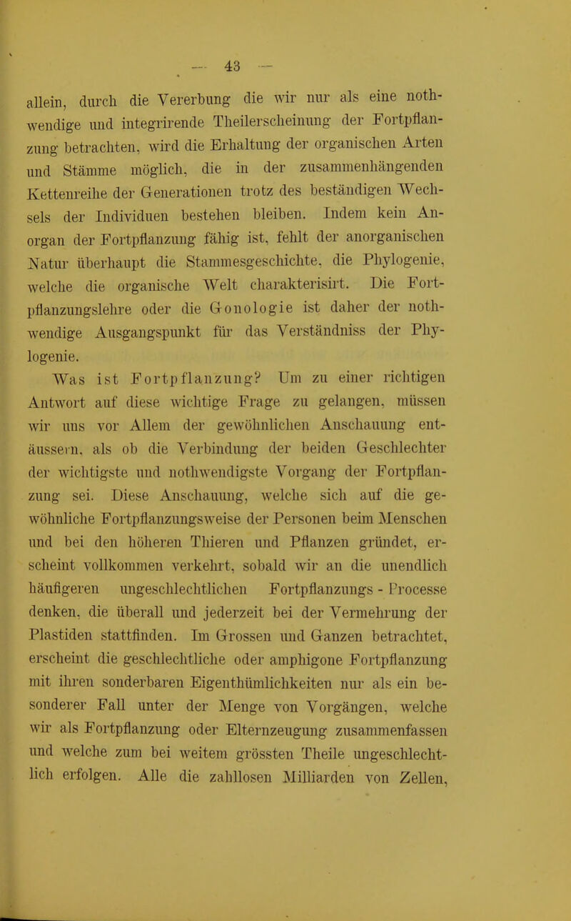 allein, durch die Vererbung die wir nur als eine noth- wendige und integrirende Theilersclieinung der Fortpflan- zung betrachten, wird die Erhaltung der organischen Arten und Stämme möglich, die in der zusammenhängenden Kettenreihe der Generationen trotz des beständigen Wech- sels der Individuen bestehen bleiben. Indem kein An- organ der Fortpflanzung fähig ist, fehlt der anorganischen Natur überhaupt die Stammesgeschichte, die Phylogenie, welche die organische Welt charakterisirt. Die Fort- pflanzungslehre oder die Gonologie ist daher der noth- wendige Ausgangspunkt für das Verständniss der Phy- logenie. Was ist Fortpflanzung? Um zu einer richtigen Antwort auf diese wichtige Frage zu gelangen, müssen wir uns vor Allem der gewöhnlichen Anschauung ent- äussern, als ob die Verbindung der beiden Geschlechter der wichtigste und nothwendigste Vorgang der Fortpflan- zung sei. Diese Anschauung, welche sich auf die ge- wöhnliche Fortpflanzungsweise der Personen beim Menschen und bei den höheren Thieren und Pflanzen gründet, er- scheint vollkommen verkehrt, sobald wir an die unendlich häufigeren ungeschlechtlichen Fortpflanzungs - Processe denken, die überall und jederzeit bei der Vermehrung der Plastiden stattfinden. Im Grossen und Ganzen betrachtet, erscheint die geschlechtliche oder amphigone Fortpflanzung mit ihren sonderbaren Eigenthümlichkeiten nur als ein be- sonderer FaU unter der Menge von Vorgängen, welche wir als Fortpflanzung oder Elternzeugung zusammenfassen und welche zum bei weitem grössten Theile ungeschlecht- lich erfolgen. Alle die zahllosen MiDiarden von Zellen,