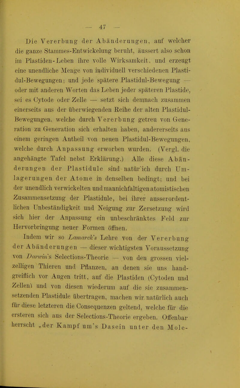 Die Vererbung- der Abänderungen, auf welcher die ganze Stanimes-Eiitwickelung beruht, äussert also schon iin Plastiden-Leben ihre volle Wirksamkeit, und erzeugt eine unendliche Menge von individuell verschiedenen Plasti- dul-Bewegungen; und jede spätere Plastidul-Bewegung — oder mit anderen Worten das Leben jeder späteren Plastide, sei es Oytode oder Zelle — setzt sich demnach zusammen einerseits aus der überwiegenden Eeihe der alten Plastidul- Bewegungen. welche durch Vererbung getreu von Gene- ration zu Generation sich erhalten haben, andererseits aus einem geringen Antheil von neuen Plastidul-Bewegungen, welche durch Anpassung erworben wurden. (Vergl. die angehängte Tafel nebst Erklärung.) Alle diese Abän- derungen der Plastidule sind natür’ich durch Um- lagerungen der Atome in denselben bedingt: und bei der unendlich verwickelten undmannichfaltigenatomistischen Zusammensetzung der Plastidule, bei ihrer ausserordent- lichen Unbeständigkeit und Neigung zur Zersetzung Avird sicli hier der Anpassung ein unbeschränktes Feld zur Hervorbringung neuer Formen öffnen. Indem wir so Lamarck's Lehre von der Vererbung der Abänderungen — dieser AAuchtigsten Voraussetzung von Darioin ^ Selections-Theorie — von den grossen viel- zelligen Thieren und Pflanzen, an denen sie uns hand- greiflich vor Augen tritt, auf die Plastiden (Cytoden und Zellen') und Amn diesen Aviederum auf die sie zusammen- setzenden Plastidule übertragen, machen wir natürlich auch für diese letzteren die Consequenzen geltend, Avelche für die ersteren sich aus der Selections-Theorie ergeben. Offenbar herrscht „der Kampf um‘s Dasein unter den Mole-