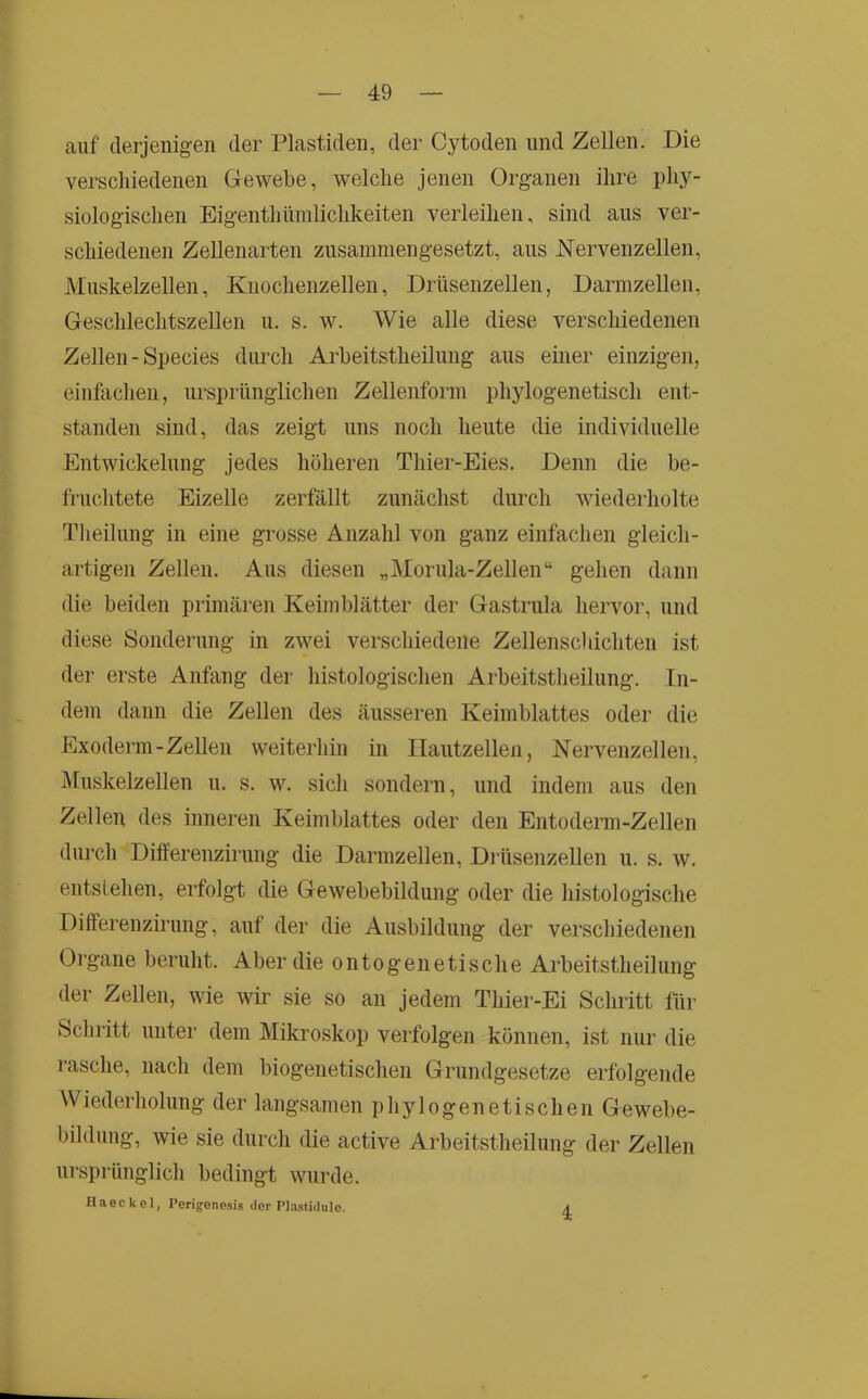 auf derjenigen der Plastiden, der Cytoden und Zellen. Die verschiedenen Gewebe, welche jenen Organen ihre phy- siologischen Eigenthümlichkeiten verleihen, sind aus ver- schiedenen Zellenarten zusammengesetzt, aus Nervenzellen, Muskelzellen, Kuochenzellen, Drüseiizellen, Darmzellen, Geschlechtszellen u. s. w. Wie alle diese verschiedenen Zellen-Species durch Arbeitstheilung aus einer einzigen, einfachen, ursprünglichen Zellenform phylogenetisch ent- standen sind, das zeigt uns noch heute die individuelle Entwickelung jedes höheren Thier-Eies. Denn die be- fruchtete Eizelle zerfällt zunächst durch wiederholte Tlieilung in eine grosse Anzahl von ganz einfachen gleich- artigen Zellen. Aus diesen „Morula-Zellen“ gehen dann die beiden primären Keimblätter der Gastrula hervor, und diese Sonderung in zwei verschiedene Zellenschichten ist der erste Anfang der histologischen Arbeitstheilung. In- dem dann die Zellen des äusseren Keimblattes oder die Exoderm-Zellen weiterhin in Ilaiitzellen, Nervenzellen, Muskelzellen u. s. w. sich sondern, und indem aus den Zellen des inneren Keimblattes oder den Entoderm-Zellen durch Dilferenzirung die Darmzellen, DrüsenzeUen u. s. w. entslehen, erfolgt die Gewebebildung oder die histologische Dilferenzirung, auf der die Ausbildung der verschiedenen Oi-gane beruht. Aber die ontogenetische Arbeitstheilung der Zellen, wie wm sie so an jedem Thier-Ei Schritt für Schritt unter dem Mikroskop verfolgen können, ist nur die rasche, nach dem biogenetischen Grundgesetze erfolgende Wiederholung der langsamen phylogenetischen Gewebe- bildung, wie sie durch die active Arbeitstheilung der Zellen ursprünglich bedingt wurde. fl a e c k e 1, Perigonesis der Pl.istidule. ^