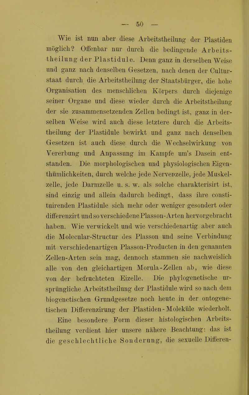 Wie ist nun aber diese Arbeitstlieilung der Plastiden möglich? Offenbar nur durch die bedingende Arbeits- theilungderPlastidule. Denn ganz in derselben Weise und ganz nach denselben G-esetzen, nach denen der Cultur- staat durch die Arbeitstheilung der Staatsbürger, die hohe Organisation des menschlichen Körpers durch diejenige seiner Organe und diese wieder durch die Arbeitstheilung der sie zusammensetzenden Zellen bedingt ist, ganz in der- selben Weise wird auch diese letztere durch die Arbeits- theilung der Plastidule bewirkt und ganz nach denselben Gesetzen ist auch diese durch die Wechselwii’kung von Vererbung und Anpassung im Kampfe um’s Dasein ent- standen. Die morphologischen und physiologischen Eigen- thümlichkeiten, durch welche jede Nervenzelle, jede Muskel- zelle, jede Darmzelle u. s. w. als solche charakterismt ist, sind einzig und allein dadurch bedingt, dass ihre consti- tuirenden Plastidule sich mehr oder weniger gesondert oder differenzirt und so verschiedene Plasson-Arten hervorgebracht haben. Wie verwickelt und wie verschiedenartig aber auch die Molecular-Structur des Plasson und seine Verbindung mit verschiedenartigen Plasson-Producten in den genannten Zellen-Arten sein mag, dennoch stammen sie nachweislich alle von den gleichartigen Morula-Zellen ab, wie diese von der befruchteten Eizelle. Die phylogenetische ur- sprüngliche Arbeitstheilung der Plastidule wird so nach dem biogenetischen Grundgesetze noch heute in der ontogene- tischen Differenzirung der Plastiden - Moleküle wiederholt. Eine besondere Form dieser histologischen Arbeits- theilung verdient hier unsere nähere Beachtung: das ist die geschlechtliche Sonderung, die sexuelle Differen-