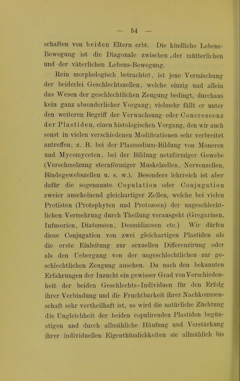 schäften von beiden Eltern erbt. Die kindliclie Lebens- Bewegung ist die Diagonale zwisclieiuder miitterlidien und der väterlichen Lebens-Bewegung. Rein morphologisch betrachtet, ist jene Verinischung der beiderlei Greschlechtszellen, welche einzig und allein das Wesen der geschlechtlichen Zeugung bedingt, durchaus kein ganz absonderlicher Vorgang; vielmehr fällt er unter den weiteren Begriff der Verwachsung oder Gon er esc enz der Piastiden, einen histologischen Vorgang, den wir auch sonst in vielen verschiedenen Modificationen sehr verbreitet antreffen; z. B. bei der Plasmodium-Bildung von Moneren und Mycomyceten, bei der Bildung netzförmiger Gewebe (Verschmelzung sternförmiger Muskelzellen, Nervenzellen, Bindegewebszellen u. s. w.). Besonders lehrreich ist aber dafür die sogenannte Copulation oder Conjugation zweier anscheinend gleichartiger Zellen, welche bei vielen Protisten (Protophyten und Protozoen) der ungeschlecht- lichen Vermehrung durch Theiluug vorausgeht (Gregarinen, Infusorien, Diatomeen, Desmidiaceen etc.) Wii- düifeii diese Conjugation von zwei gleichartigen Plastiden als die erste Einleitung zur sexuellen Differenzirung oder als den IJebergang von der ungeschlechtlichen zur ge- schlechtlichen Zeugung ansehen. Da nach den bekannten Erfahrungen der Inzucht ein gewisser Grad von Verschieden- heit der beiden Geschlechts - Individuen für den Erfolg ihrer Verbindung und die Fruchtbarkeit ihrer Nachkommen- schaft sehr vortheilhaft ist, so wird die natürliche Züchtung die Ungleichheit der beiden copulirendeii Plastiden begün- stigen und durch allmähliche Häufung und Verstärkung ihrer individuellen Eigenthümlichkeiten sie allmählich bis