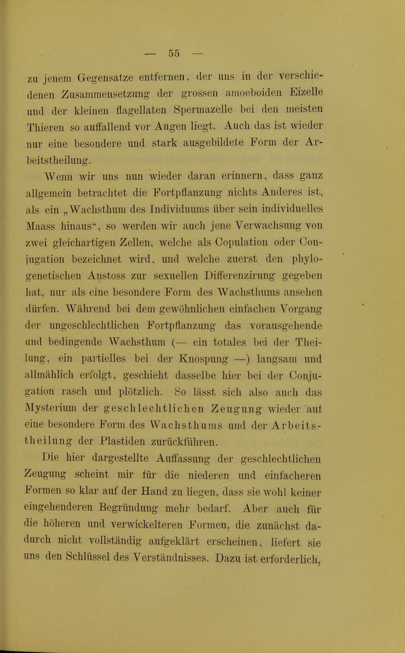 zu jenem Gegensätze entfernen, der uns in der verscliie- denen Zusammensetzung der grossen amoeboiden Eizelle und der kleinen flagellaten Spermazelle bei den meisten Tliieren so auffallend vor Augen liegt. Auch das ist wieder nur eine besondere und stark ausgebildete Form der Ar- beitstheilung. Wenn wir uns nun wieder daran erinnern, dass ganz allgemein betrachtet die Fortpflanzung nichts Anderes ist, als ein „Wachsthum des Individuums über sein individuelles Maass hinaus“, so werden wir auch jene Yerwachsung von zwei gleichartigen Zellen, welche als Copulation oder Con- jugation bezeichnet wird, und welche zuerst den phylo- genetischen Anstoss zur sexuellen Differenzirung gegeben hat, nur als eine besondere Form des Wachstliums ansehen diüffen. Während bei dem gewöhnlichen einfachen Voi’gang der ungeschlechtlichen Fortpflanzung das vorausgehende und bedingende Wachsthum (— ein totales bei der Thei- lung, ein partielles bei der Knospung —) langsam und allmählich erfolgt, geschieht dasselbe hier bei der Conju- gation rasch und plötzlich. So lässt sich also auch das Mysterium der geschlechtlichen Zeugung wieder aut eine besondere Form des Wachsthums und der Arbeits- theilung der Plastiden zurückführen. Die hier dargestellte Auffassung der geschlechtlichen Zeugung scheint mir für die niederen und einfacheren Formen so klar auf der Hand zu liegen, dass sie wohl keiner eingehenderen Begründung mehr bedarf. Aber auch für die höheren und verwickelteren Formen, die zunächst da- durch nicht vollständig aufgeklärt erscheinen, liefert sie uns den Schlüssel des Verständnisses. Dazu ist erforderlich,