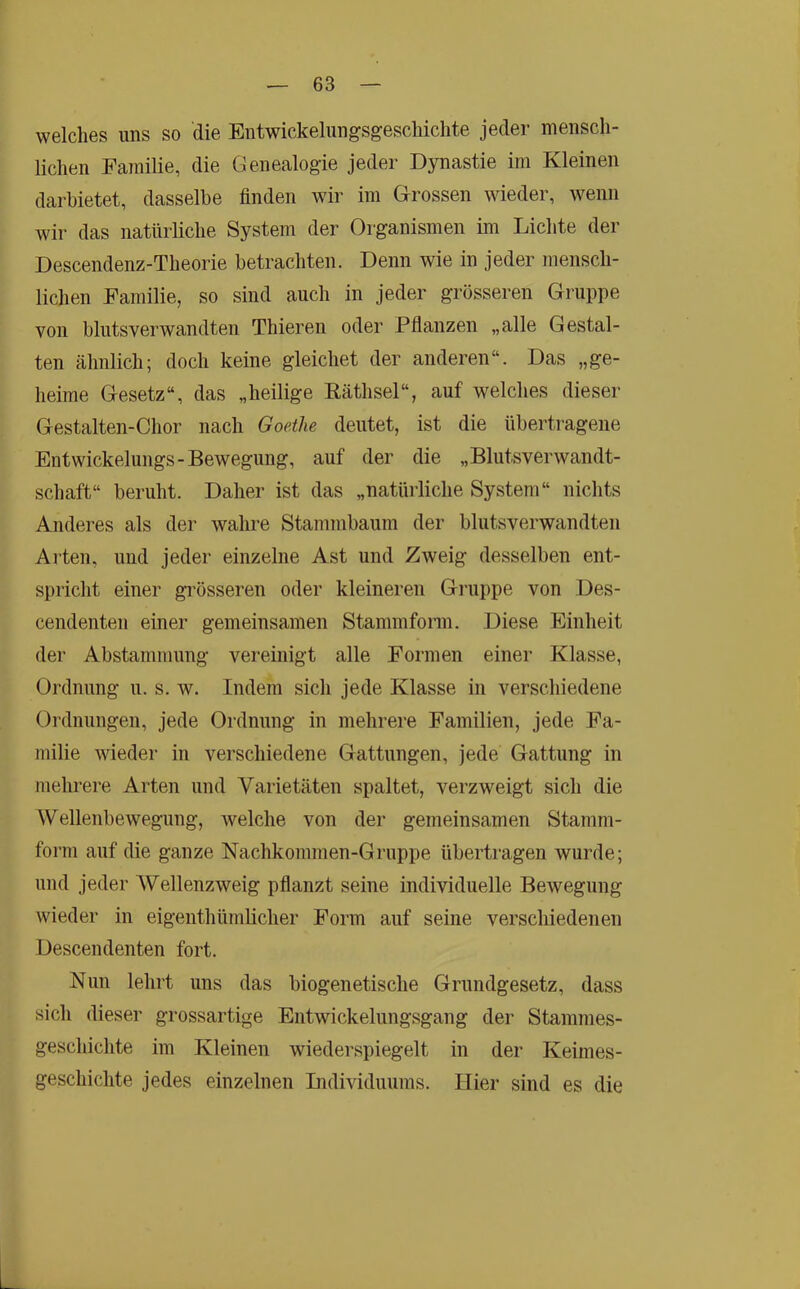 welches uns so die Entwickelungsgescliichte jeder mensch- lichen Familie, die Genealogie jeder Dynastie im Kleinen darhietet, dasselbe finden Avir im Grossen wieder, wenn wir das natürliche System der Organismen im Lichte der Descendenz-Theorie betrachten. Denn wie in jeder mensch- lichen Familie, so sind auch in jeder grösseren Gruppe von blutsverwandten Thieren oder Pflanzen „alle Gestal- ten ähnlich; doch keine gleichet der anderen“. Das „ge- heime Gesetz“, das „heilige Räthsel“, auf welches dieser Gestalten-Chor nach Goethe deutet, ist die übertragene Entwickelungs-Bewegung, auf der die „Blutsverwandt- schaft“ beruht. Daher ist das „natürliche System“ nichts Anderes als der wahre Stammbaum der blutsverwandten Arten, und jeder einzelne Ast und Zweig desselben ent- spricht einer gi’össeren oder kleineren Gnippe von Des- cendenten einer gemeinsamen Stammform. Diese Einheit der Abstammung vereinigt alle Formen einer Klasse, Ordnung u. s. w. Indem sich jede Klasse in verschiedene Ordnungen, jede Ordnung in mehrere Familien, jede Fa- milie wieder in verschiedene Gattungen, jede Gattung in mehrere Arten und Varietäten spaltet, verzweigt sich die Wellenbewegung, welche von der gemeinsamen Stamm- form auf die ganze Nachkommen-Gruppe übertragen wurde; und jeder Wellenzweig pflanzt seine individuelle Bewegung wieder in eigenthümlicher Form auf seine verscliiedenen Descendenten fort. Nun lehrt uns das biogenetische Grundgesetz, dass sich dieser grossartige Entwickelungsgang der Stammes- geschichte im Kleinen wiederspiegelt in der Keimes- geschichte jedes einzelnen Lidividuums. Hier sind es die L