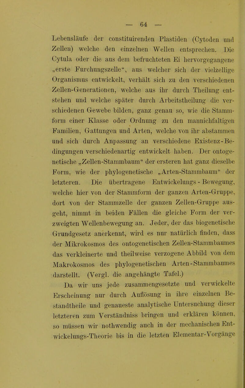 Lebensläufe der constituirenden Plastiden (Cytodeii und Zellen) welche den einzelnen Wellen entsprechen. Die Cytula oder die aus dem befruchteten Ei hervorgegangene „erste Furchungszelle“, aus welcher sich der vielzellige Organismus entwickelt, verhält sich zu den verschiedenen Zellen-Generationen, welche aus ihr durch Theilung ent- stehen und welche später durch Arbeitstheilung die ver- schiedenen Gewebe bilden, ganz genau so, wie die Stamm- form einer Klasse oder Ordnung zu den mannichfaltigen Familien, Gattungen und Arten, welche von ihr abstammen und sich durch Anpassung an verschiedene Existenz-Be- dingungen verschiedenartig entwickelt haben. Der ontoge- netische „Zellen-Stammbaum“ der ersteren hat ganz dieselbe Form, wie der phylogenetische „Arten-Stammbaum“ der letzteren. Die übertragene Entwickelungs - Bewegung, welche hier von der Stammform der ganzen Arten-Gruppe, dort von der Stammzelle der ganzen Zellen-Gruppe aus- geht, nimmt in beiden Fällen die gleiche Form der ver- zweigten Wellenbewegung an. Jeder, der das biogenetische Grundgesetz anerkennt, wird es nur natürlich finden, dass der Mikrokosmos des ontogenetischen Zellen-Stammbaumes das verkleinerte und theilweise verzogene Abbild von dem Makrokosmos des phylogenetischen Arten-Stammbaumes darstellt. (Vergl. die angehängte Tafel.) Da wir uns jede zusammengesetzte und verwickelte Erscheinung nur durch Auflösung in ihre einzelnen Be- standtheile und genaueste analytische Untersuchung dieser letzteren zum Verständniss bringen und erklären können, so müssen wir nothwendig auch in der mechanischen Ent- wickelungs-Theorie bis in die letzten Elementar-Vorgänge