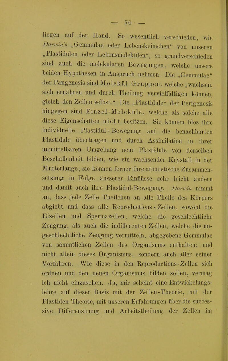 liögen tiuf dei Ilaiicl. So wesentlich verschieden, wie Darwins „Geinniuhie oder Lehenskeimchen“ von unseren „1 lastidiilen oder Lebensmolekülen“, so grundverschieden sind auch die molekularen Bewegungen, welche unsere beiden Hypothesen in Anspiuch nehmen. Die „Gemmulae“ der Pangenesis sind Molekül-Gruppen, welche „wachsen, sich ernähren und dui ch Theilung vervielfältigen können, gleich den Zellen selbst.“ Die „Plastidule“ der Perigenesis hingegen sind Einzel-Moleküle, welche als solche alle diese Eigenschaften nicht besitzen. Sie können blos ilme individuelle Plastidul - Bewegung auf die benachbarten Plastidule übertragen und durch Assimilation in ihrer unmittelbaren Umgebung neue Plastidule von derselben Beschalfenheit bilden, wie ein wachsender Krystall in der Mutterlauge; sie kömien ferner ihre atoniistische Zusammen- setzung in Folge äusserer Einflüsse sehr leicht ändern und damit auch ihre Plastidul-Bewegung. Darioin nimmt an, dass jede Zelle Theilchen an alle Theile des Körpers abgiebt und dass alle Eeproductions - Zellen, sowohl die Eizellen und Spermazellen, welche die geschlechtliche Zeugung, als auch die indiiferenten Zellen, welche die un- geschlechtliche Zeugung vermitteln, abgegebene Gemmulae von sämmtlichen Zellen des Organismus enthalten; und nicht allein dieses Organismus, sondern auch aller seiner Vorfahren. Wie diese in den Eeproductions-Zellen sich ordnen und den neuen Organismus bilden sollen, vermag ich nicht einzusehen. Ja, mir scheint eine Entwickelungs- lehre auf dieser Basis mit der Zellen-Theorie, mit der Plastiden-Theorie, mit unseren Erfahrungen über die succes- sive Differenzirung und Arbeitstheilung der Zellen im