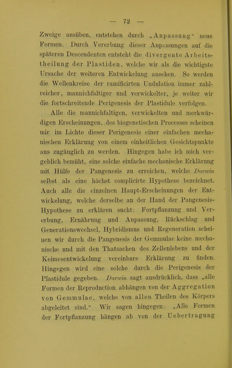 Zweige ausilben, entstellen durch „Anpassung“ neue Formen. Durch Vererbung dieser Anpassungen auf die späteren Descendenten entsteht die divergente Arb ei ts- theiliing der Plastiden, welche wir als die wichtigste Ursache der weiteren Entwickelung ansehen. So werden die Wellenkreise der raniificirten Undulation immer zahl- reicher, mannichfaltiger und verwickelter, je weiter wir die fortschreitende Perigenesis der Plastidule verfolgen. Alle die mannichfaltigen, verwickelten und merkwür- digen Erscheinungen, des biogenetischen Processes scheinen mir im Lichte dieser Perigenesis einer einfachen mecha- nischen Erklärung von einem einheitlichen Gresichtspunkte aus zugänglich zu werden. Hingegen habe ich mich ver- geblich bemüht, eine solche einfache mechanische Erklärung mit Hülfe der Pangenesis zu erreichen, welche Dai-win selbst als eine höchst complicirte Hypothese bezeichnet. Auch alle die einzelnen Haupt-Erscheinnngen der Ent- wickelung, welche derselbe an der Hand der Pangenesis- Hypothese zu erklären sucht: Fortpflanzung und Ver- erbung, Ernährung und Anpassung, Pückschlag und Generationswechsel, Hybridismus und Regeneration schei- nen wir durch die Pangenesis der Gemmulae keine mecha- nische und mit den Thatsachen des Zellenlebens und der Keimesentwickelung vereinbare Erklärung zu finden. Hingegen wird eine solche durch die Perigenesis der Plastidule gegeben. Darwin sagt ausdrücklich, dass „alle Formen der Reproduction abhängen von der Aggregation von Gemmulae, welche von allen Theilen des Körpers abgeleitet sind.“ Wir sagen hingegen: „Alle Formen der Fortpflanzung hängen ab von der Uebertragung