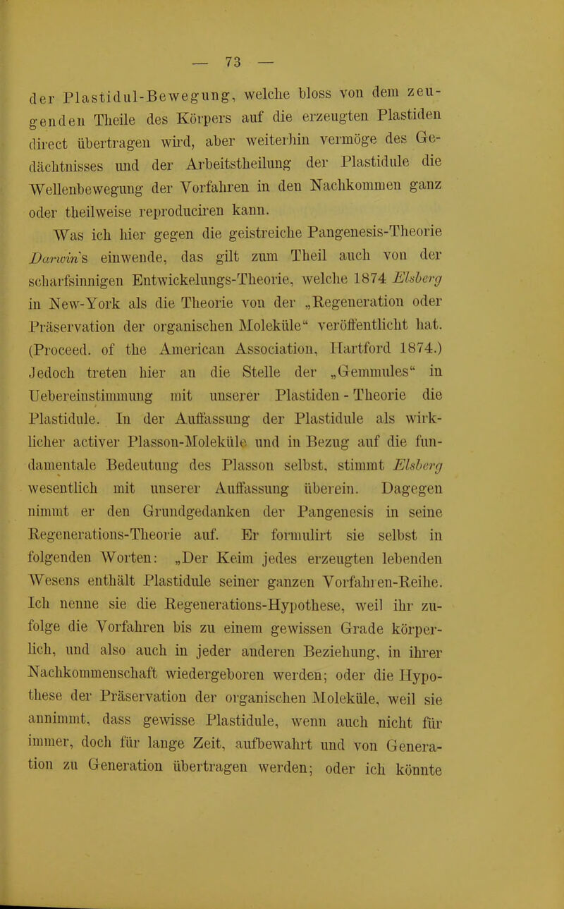 der Plastidul-Bewegung, welche bloss von dem zeu- genden Tlieile des Körpers auf die erzeugten Plastiden direct übertragen wii’d, aber weiteidiin vermöge des Ge- dächtnisses und der Arbeitstheilung der Plastidule die Wellenbewegung der Vorfahren in den Nachkommen ganz oder theilweise reproduciren kann. Was ich hier gegen die geistreiche Pangenesis-Theorie Darwin & einwende, das gilt zum Theil auch von der scharfsinnigen Entwickelungs-Theorie, welclie 1874 Ehherg in New-York als die Theorie von der „Regeneration oder Präservation der organischen Moleküle“ veröffentlicht hat. (Proceed. of the American Association, Hartford 1874.) Jedoch treten hier an die Stelle der „Gemmnles“ in Uebereinstimmnng mit unserer Plastiden - Theorie die Plastidule. In der Anffässuug der Plastidule als wirk- licher activer Plasson-Moleküle und in Bezug auf die fun- damentale Bedeutung des Plasson selbst, stimmt Eisberg wesentlich mit unserer Auffassung überein. Dagegen nimmt er den Grundgedanken der Pangenesis in seine Regenerations-Theorie auf. Er formulirt sie selbst in folgenden AVorten: „Der Keim jedes erzeugten lebenden Wesens enthält Plastidule seiner ganzen Vorfahren-Reihe. Ich nenne sie die Regenerations-Hypothese, weil ihr zu- folge die Vorfahren bis zu einem gewissen Grade körper- lich, und also auch in jeder anderen Beziehung, in ihrer Nachkommenschaft wiedergeboren werden; oder die Hypo- these der Präservation der organischen Moleküle, weil sie annimmt, dass gewisse Plastidule, wenn auch nicht für immer, doch für lange Zeit, autbewahrt und von Genera- tion zu Generation übertragen werden; oder ich könnte