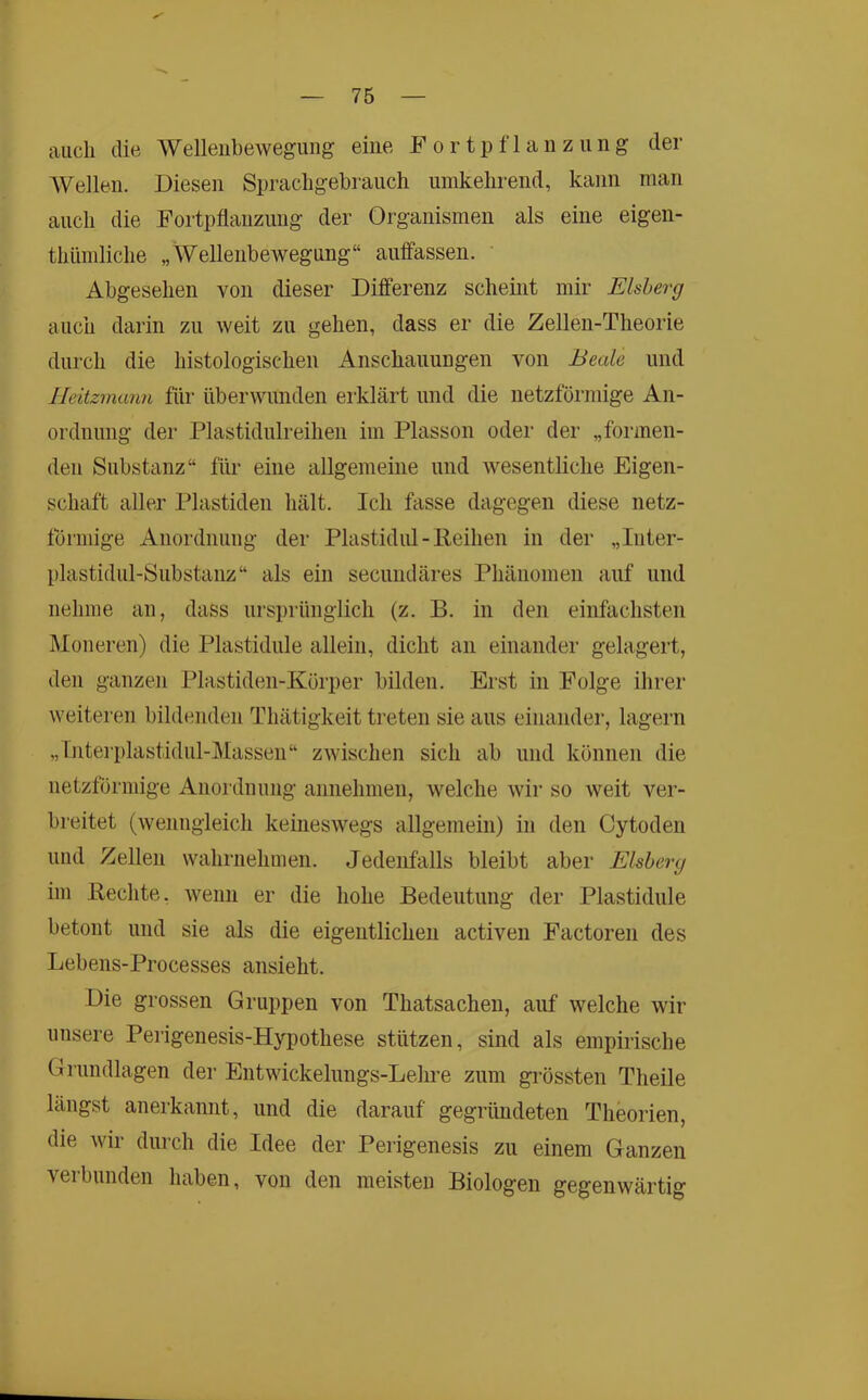 auch die Wellenbewegung eine Fortpflanzung der Wellen. Diesen Sprachgebrauch umkehrend, kann man auch die Fortpflanzung der Organismen als eine eigen- thümliche „Wellenbewegung“ auffassen. Abgesehen von dieser Differenz scheint mir Eisberg auch darin zu weit zu gehen, dass er die Zellen-Theorie durch die histologischen Anschauungen von Beale und Heitzmann für überwunden eiklärt und die netzföi’mige An- ordnung der Plastidulreihen im Plasson oder der „formen- den Substanz“ für eine allgemeine und wesentliche Eigen- schaft aller Plastiden hält. Ich fasse dagegen diese netz- förmige Anordnung der Plastidiü-Reihen in der „Inter- plastidul-Substanz“ als ein secundäres Phänomen auf und nehme an, dass ursprünglich (z. B. in den einfachsten Moneren) die Plastidule allein, dicht an einander gelagert, den ganzen Plastiden-Körper bilden. Erst in Folge ihrer weiteren bildenden Thätigkeit treten sie aus einander, lagern „Interplastidul-Massen“ zwischen sich ab und können die netzförmige Anordnung annehmen, welche wir so weit ver- breitet (Avenngleich keineswegs allgemein) in den Cytoden und Zellen wahrnehmen. Jedenfalls bleibt aber Eisberg im Rechte. Avenn er die hohe Bedeutung der Plastidule betont und sie als die eigentlichen activen Factoren des Lebens-Processes ansieht. Die grossen Gruppen von Thatsacheu, auf welche wir unsere Perigenesis-Hypothese stützen, sind als empirische Grundlagen der Entwickelungs-Lehre zum grössten Theile längst anerkannt, und die darauf gegründeten Theorien, die Avir durch die Idee der Perigenesis zu einem Ganzen Aeiblinden haben, von den meisten Biologen gegenwärtig