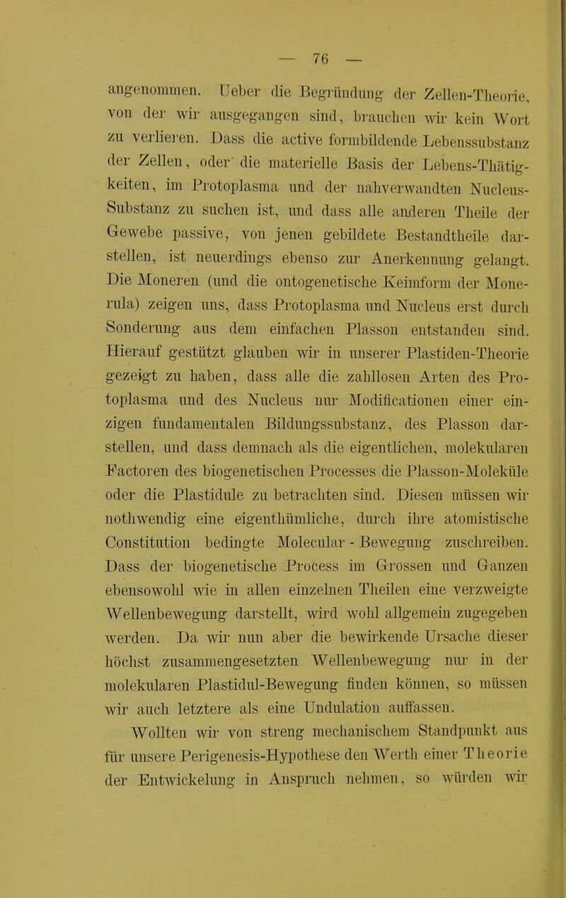 aiigeiioimiien. lieber die Begründung der Zellen-Tlieorie, von der wir ausgegangen sind, brauchen wii‘ kein Wort zu verlie]-en. Dass die active fornibildende Lebenssubstanz der Zellen, oder’ die materielle Basis der Lebens-Thätig- keiten, im Protoplasma und der naliverwandten Nucleus- Substanz zu suchen ist, und dass alle anderen Theile der Gewebe passive, von jenen gebildete Bestandtheile dar- stellen, ist neuerdings ebenso zur Anerkennung gelangt. Die Moneren (und die ontogenetische Keimform der Mone- rula) zeigen uns, dass Protoplasma und Nucleus erst durch Sonderung aus dem einfachen Plasson entstanden sind. Hierauf gestützt glauben wir in unserer Plastiden-Tlieorie gezeigt zu haben, dass alle die zahllosen Arten des Pro- toplasma und des Kucleus iiim Modificationen einer ein- zigen fundamentalen Bildungssubstanz, des Plasson dar- stellen, und dass demnach als die eigentlichen, molekularen Factoren des biogenetischen Processes die Plasson-Moleküle oder die Plastidule zu betrachten sind. Diesen müssen wir nothwendig eine eigenthümliclie, durch ihre atomistische Constitution bedingte Molecular - Bewegung zuschreiben. Dass der biogenetische Process im Grossen und Ganzen ebensowohl wie in allen einzelnen Theilen eine verzAveigte Wellenbewegung darstellt, wird wohl allgemein zugegeben Averden. Da Avir nun aber die bewirkende Ursache dieser höchst zusammengesetzten WellenbeAvegung nur in der molekularen Plastidul-BeAvegung finden können, so müssen wir auch letztere als eine Undulation aulfassen. Wollten wir von streng mechanischem Standpunkt aus für unsere Perigenesis-Hypothese den Werth einer Theorie der EntAvickelung in Anspruch nehmen, so Avürden Avir