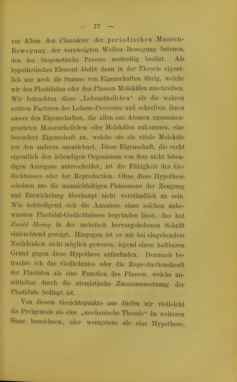 vor Allem den Charakter der periodischen Massen- Bewegiing. der verzweig-ten Wellen-Bewegung- betonen, den der biog-enetische Process unstreitig besitzt. Als hypothetisches Element bleibt dann in der Theorie eigent- lich nur noch die Summe von Eigenschaften übrig, welche wir den Plastidulen oder den Plasson Molekülen zuschreiben. Wir betrachten diese „Lebenstheilchen“ als die wahren activen Factoren des Lebens-Processes und schreiben ihnen ausser den Eigenschaften, die allen aus Atomen zusammen- gesetzten Massentheilchen oder Molekülen zukommen, eine besondere Eigenschaft zu, welche sie als vitale Moleküle vor den anderen auszeichnet. Diese Eigenschaft, die recht eigentlich den lebendigen Organismus von dem nicht leben- digen Anorgane unterscheidet, ist die Fähigkeit des Ge- dächtnisses oder der Reproduction. Ohne diese Hypothese scheinen uns die mannichfaltigen Phänomene der Zeugung und Entwickelung überhaupt nicht verständlich zu sein. Wie befriedigend sich die Annahme eines solchen unbe- wussten Plastidul-Gedächtnisses begründen lässt, das liat Ewald Hering in der mehrfach hervorgehobenen Schrift einleuchtend gezeigt. Hingegen ist es mir bei eingehendem Nachdenken nicht möglich gewesen, irgend einen haltbaren Grund gegen diese Hyimthese aufzufinden. Demnach be- trachte ich das Gedächtniss oder die Reproductionskraft der Plastiden als eine Function des Plasson, welche un- mittelbar durch die atomistische Zusammensetzung der Plastidule bedingt ist. Von diesem Gesichtspunkte aus dürfen wir vielleicht die Perigenesis als eine „mechanische Theorie“ im weiteren Sinne bezeichnen, oder wenigstens als eine Hypothese,