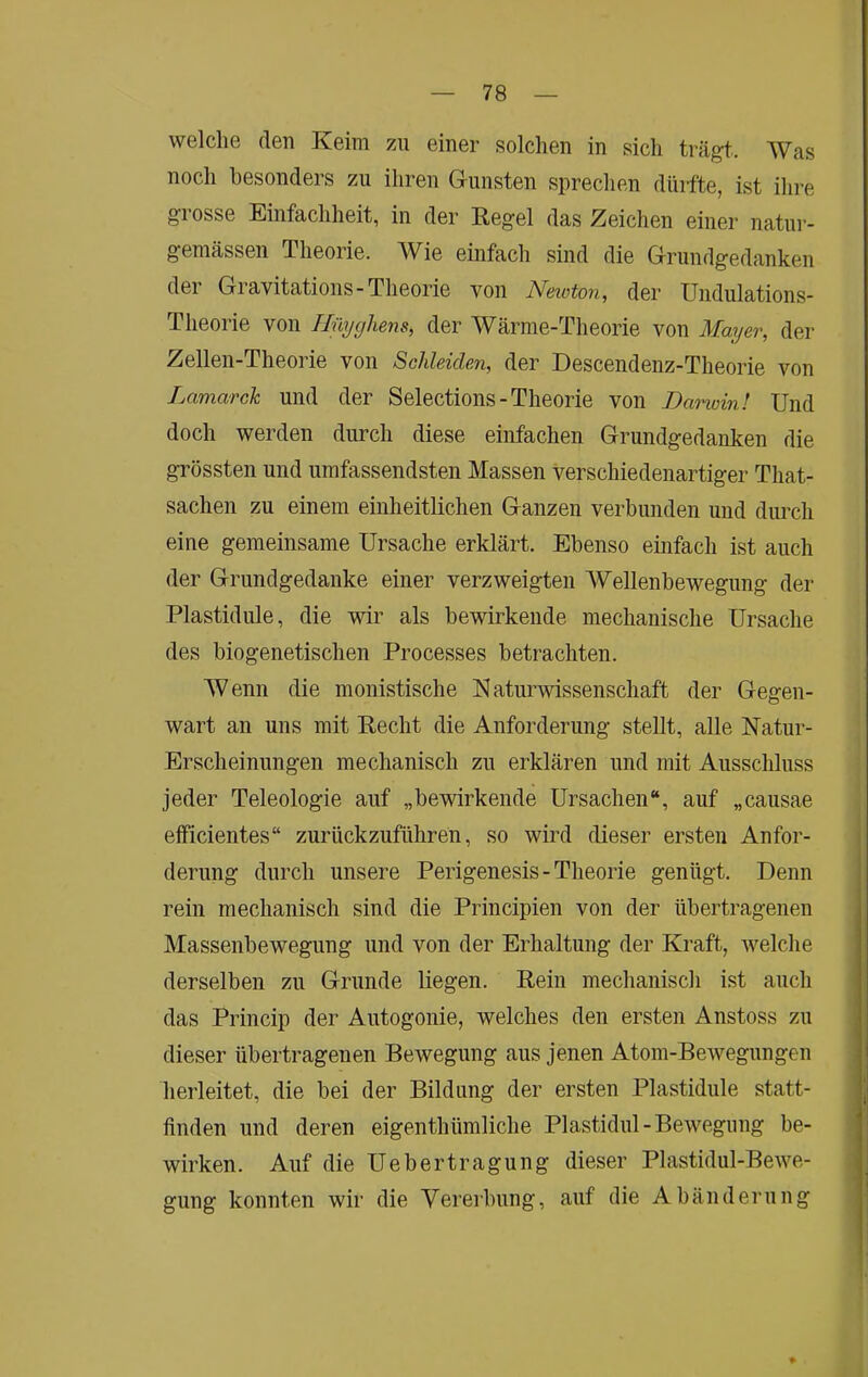 welche den Keim zu einer solchen in sich trägt.. Was noch besonders zu ihren G-iinsten sprechen düifte, ist ihre grosse Einfachheit, in der Kegel das Zeichen einer natur- geniässen Theorie. AVie einfach sind die Gfrundgedanken der Gravitations-Theorie von Netoton, der Uiidulations- Theorie von Ilüijghens, der Wärme-Theorie von Mager, der Zellen-Theorie von Schleiden, der Descendenz-Theorie von Lamarck und der Selections - Theorie von Danoin! Und doch werden durch diese einfachen Grundgedanken die grössten und umfassendsten Massen verschiedenartiger That- sachen zu einem einheitlichen Ganzen verbunden und dimch eine gemeinsame Ursache erklärt. Ebenso einfach ist auch der Grundgedanke einer verzweigten AA^ellenbewegung der Plastidiüe, die wir als bewirkende mechanische Ursache des biogenetischen Processes betrachten. AVenn die monistische Naturwissenschaft der Gegen- wart an uns mit Kecht die Anforderung stellt, alle Natur- Erscheinungen mechanisch zu erklären und mit Ausschluss jeder Teleologie auf „bewirkende Ursachen“, auf „causae efficientes“ zurückzuführen, so wird dieser ersten Anfor- derung durch unsere Perigenesis - Theorie genügt. Denn rein mechanisch sind die Principien von der übertragenen Massenbewegung und von der Erhaltung der Kraft, welche derselben zu Grunde liegen. Kein mechanisch ist auch das Princip der Autogoiiie, welches den ersten Anstoss zu dieser übertragenen Bewegung aus jenen Atom-Bewegungen herleitet, die bei der Bildung der ersten Plastidule statt- finden und deren eigenthümliche Plastidul-Bewegung be- wirken. Auf die Uebertragung dieser Plastidul-Bewe- gung konnten wir die Vereibung, auf die Abänderung ♦