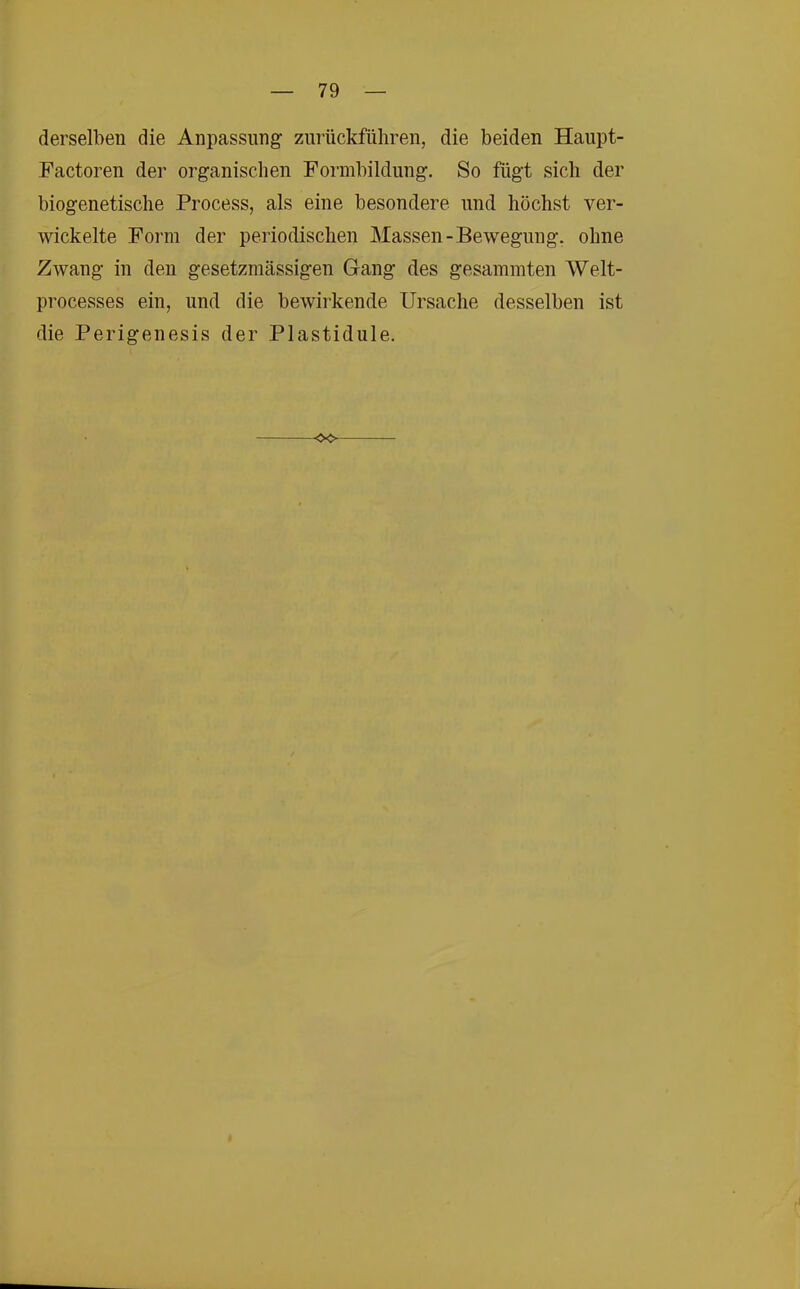 derselben die Anpassung znrückfüliren, die beiden Haupt- Factoren der organischen Formbildung. So fügt sich der biogenetische Process, als eine besondere und höchst ver- wickelte Form der periodischen Massen-Bewegung, ohne Zwang in den gesetzmässigen Gang des gesammten Welt- processes ein, und die bewirkende Ursache desselben ist die Perigenesis der Plastidule.