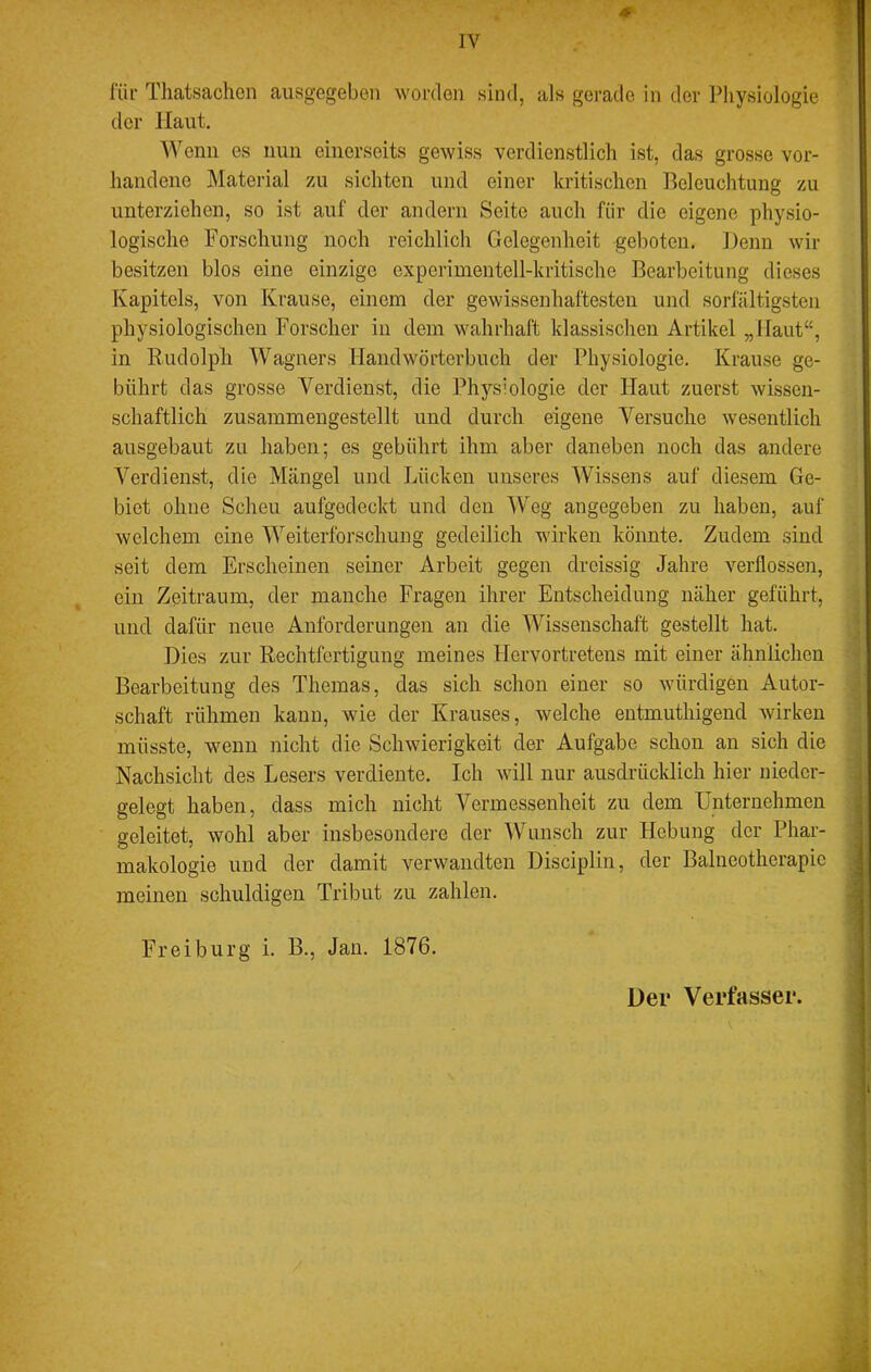 liir Tliatsachen ausgegeben worden sind, als gerade in der Physiologie der Haut, Wenn es nun einerseits gewiss verdienstlich ist, das grosse vor- handene Material 7a\ sichten und einer kritischen Beleuchtung zu unterziehen, so ist auf der andern Seite auch für die eigene physio- logische Forschung noch reichlich Gelegenheit geboten. Denn wir besitzen blos eine einzige experimentell-kritische Bearbeitung dieses Kapitels, von Krause, einem der gewissenhaftesten und sorfältigsteii physiologischen Forscher in dem wahrhaft klassischen Artikel „Haut“, in Rudolph Wagners Handwörterbuch der Physiologie. Krause ge- bührt das grosse Verdienst, die Physiologie der Haut zuerst wissen- schaftlich zusammeugestellt und durch eigene Versuche wesentlich ausgebaut zu haben; es gebührt ihm aber daneben noch das andere Verdienst, die Mängel und Lücken unseres Wissens auf diesem Ge- biet ohne Scheu aufgodeckt und den AV^eg angegeben zu haben, auf welchem eine Weiterforschung gedeilich wirken könnte. Zudem sind seit dem Erscheinen seiner Arbeit gegen dreissig Jahre verflossen, ein Zeitraum, der manche Fragen ihrer Entscheidung näher geführt, und dafür neue Anforderungen an die Wissenschaft gestellt hat. Dies zur Rechtfertigung meines Hervortretens mit einer ähnlichen Bearbeitung des Themas, das sich schon einer so würdigen Autor- schaft rühmen kann, wie der Krauses, welche entmuthigend wirken müsste, wenn nicht die Schwierigkeit der Aufgabe schon an sich die Nachsicht des Lesers verdiente. Ich will nur ausdrücklich hier uieder- gelegt haben, dass mich nicht Vermessenheit zu dem Unternehmen geleitet, wohl aber insbesondere der Wunsch zur Hebung der Phar- makologie und der damit verwandten Disciplin, der Balneotherapie meinen schuldigen Tribut zu zahlen. Freiburg i. B., Jan. 1876. Der Verfasser.