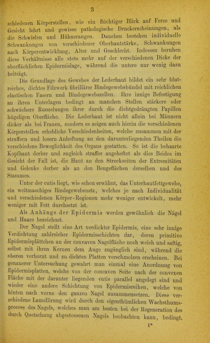 schieclenen Körperstellen, wie ein fliiclitiger Blick auf Ferse und Gesicht lehrt und gewisse pathologische Druckerscheinungen, als die Schwielen und Hühneraugen. Daneben bestehen individuelle Schwankungen von verschiedener Oberhautstärke, Schwankungen nach Körperentwicklung, Alter und Geschlecht. Indessen beruhen diese Verhältnisse alle stets mehr auf der verschiedenen Dicke der oberflächlichen Epidermislage, während die untere nur wenig dazu beiträgt. Die Grundlage des Gewebes der Lederhaut bildet ein sehr blut- reiches, dichtes Filzwerk fibrillärer Bindegewebsbündel mit reichlichen elastischen Fasern und Bindegewebszellen. Ihre innige Befestigung an ihren Unterlagen bedingt an manchen Stellen stärkere oder schwächere Runzelungen ihrer durch die dichtgedrängten Papillen hügeligen Oberfläche. Die Lederhaut ist nicht allein bei Männern dicker als bei Frauen, sondern es zeigen auch hierin die verschiedenen Körperstellen erhebliche Verschiedenheiten, welche zusammen mit der straffem und losem Anheftung an den darunterliegenden Theilen die verschiedene Beweglichkeit des Organs gestatten. So ist die behaarte Kopfhaut derber und zugleich straffer angeheftet als dies Beides im Gesicht der Fall ist, die Haut an den Streckseiten der Extremitäten und Gelenke derber als an den Beugeflächen derselben und des Stammes. Unter der cutis liegt, wie schon erwähnt, das Unterhautfettgewebe, ein weitmaschiges Bindegewebsnetz, welches je nach Individualität und verschiedenen Körper-Regionen mehr weniger entwickelt, mehr weniger mit Fett durchsetzt ist. Als Anhänge der Epidermis werden gewöhnlich die Nägel und Haare bezeichnet. Der Nagel stellt eine Art verdickter Epidermis, eine sehr innige Verdichtung zahlreicher Epidermisschichten dar, deren primitive Epidermisplättchen an der convaven Nagelfläche noch weich und saftig, K,einen dem A-U^e zugänglich sind, w^ährend die oberen verhornt und zu dichten Platten verschmolzen erscheinen. Bei genauerer Untersuchung gewahrt man einmal eine Anordnung von Epidermisplatten, welche von der concaven Seite nach der convexen Fläche mit der darunter liegenden cutis parallel angelegt sind und wieder eine andere Schichtung von Epidermisreihen, welche von hinten nach vorne den ganzen Nagel zusammensetzen. Diese ver- schiedene Lamellirung wird durch den eigenthümlichen Wachsthums- process des Nagels, welches man am besten bei der Regeneration des durch Quetschung abgestossenen Nagels beobachten kann, bedingt. 1*