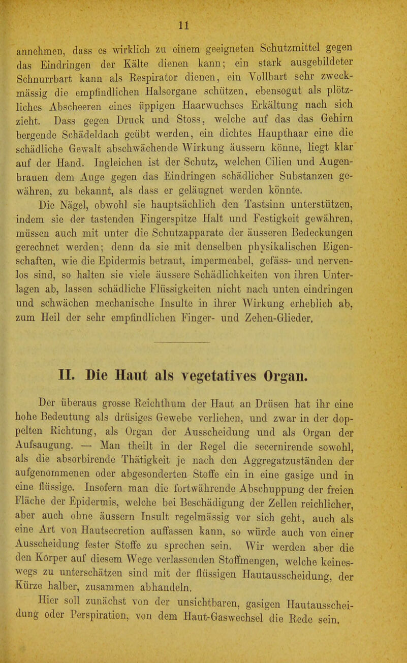 annehmen, dass es wirklich zu einem geeigneten Schutzmittel gegen das Eindringen der Kälte dienen kann; ein stark ausgebildeter Schnurrbart kann als Respirator dienen, ein Vollbart sehr zweck- mässig die empfindlichen Halsorgane schützen, ebensogut als plötz- liches Abscheeren eines üppigen Haarwuchses Erkältung nach sich zieht. Dass gegen Druck und Stoss, welche auf das das Gehirn bergende Schädeldach geübt werden, ein dichtes Haupthaar eine die schädliche Gewalt abschwächende Wirkung äussern könne, liegt klar auf der Hand. Ingleichen ist der Schutz, welchen Cilien und Augen- brauen dem Auge gegen das Eindringen schädlicher Substanzen ge- währen, zu bekannt, als dass er geläugnet werden könnte. Die Nägel, obwohl sie hauptsächlich den Tastsinn unterstützen, indem sie der tastenden Fingerspitze Halt und Festigkeit gewähren, müssen auch mit unter die Schutzapparate der äusseren Bedeckungen gerechnet werden; denn da sie mit denselben physikalischen Eigen- schaften, wie die Epidermis betraut, impermeabel, gefäss- und nerven- los sind, so halten sie viele äussere Schädlichkeiten von ihren Unter- lagen ab, lassen schädliche Flüssigkeiten nicht nach unten eindringen und schwächen mechanische Insulte in ihrer Wirkung erheblich ab, zum Heil der sehr empfindlichen Finger- und Zehen-Glieder, II. Die Haut als vegetatives Organ. Der überaus grosse Reichthum der Haut an Drüsen hat ihr eine hohe Bedeutung als drüsiges Gewebe verliehen, und zwar in der dop- pelten Richtung, als Organ der Ausscheidung und als Organ der Aufsaugung. — Man theilt in der Regel die secernirende sowohl, als die absorbirende Thätigkeit je nach den Aggregatzuständen der aufgenommenen oder abgesonderten Stoffe ein in eine gasige und in eine flüssige. Insofern man die fortwährende Abschuppung der freien Fläche der Epidermis, welche bei Beschädigung der Zellen reichlicher, aber auch ohne äussern Insult regelmässig vor sich geht, auch als eine Art von Hautsecretion auffassen kann, so würde auch von einer Ausscheidung fester Stoffe zu sprechen sein. Wir werden aber die den Körper auf diesem Wege verlassenden Stoffmengen, welche keines- wegs zu unterschätzeu sind mit der flüssigen Hautausscheidung, der Kürze halber, zusammen abhandeln. Hier soll zunächst von der unsichtbaren, gasigen Hautausschei- dung oder Perspiration, von dem Haut-Gaswechsel die Rede sein.