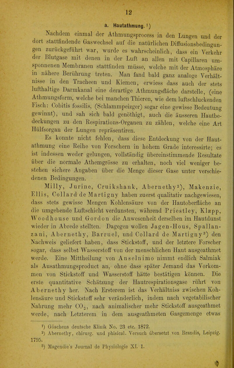 a. Hautathmung.’) Nachdean einmal der Athmungsprocess in den Lungen und der dort stattfindende Gasweclisel auf die natürlichen Diffusionsbedingun- gen ziiriickgefiihrt war, wurde es wahrscheinlich, dass ein Verkehr der Bliitgase mit denen in der Luft an allen mit Capillaren um- sponnenen Membranen stattfinden müsse, welche mit der Atmosphäre in nähere Berührung treten. Man fand bald ganz analoge Verhält- nisse in den Tracheen und Kiemen, erwiess dass auch der stets lufthaltige Darmkanal eine derartige Athmungsfläche darstelle, (eine Athmungsform, welche bei manchen Thieren, wie dem luftschluckenden Fisch: Cobitis fossilis, (Schlammpeizger) sogar eine gewisse Bedeutung gewinnt), und sah sich bald genöthigt, auch die äusseren Ilautbe- deckungen zu den Respirations-Organen zu zählen, welche eine Art Ilülfsorgan der Lungen repräsentiren. Es konnte nicht fehlen, dass diese Entdeckung von der Haut- athmung eine Reihe von Forschern in hohem Grade interessirte; es ist indessen weder gelungen, vollständig übereinstimmende Resultate über die normale Athemgrösse zu erhalten, noch viel weniger be- stehen sichere Angaben über die Menge dieser Gase unter verschie- denen Bedingungen. Milly, Jurine, Cruikshank, Abernethy^), Makenzie, Ellis, Collard de Martigny haben zuerst qualitativ nachgewiesen, dass stets gewisse Mengen Kohlensäure von der Uautoberfläche an die umgebende Luftschicht verdunsten, während Priestley, Klapp, Woodhoiise und Gordon die Anwesenheit derselben im Hautdunst wieder in Abrede stellten. Dagegen wollen Jagen-Hous, Spallan- zani, Abernethy, Barruel, und Collard de Martigny^) den Nachweis geliefert haben, dass Stickstoff, und der letztere Forscher sogar, dass selbst 'Wasserstoff von der menschlichen Haut ausgeathmet werde. Eine Mittheilung von Anselnimo nimmt endlich Salmiak als Ausathmungsproduct an, ohne dass später Jemand das Vorkom- men von Stickstoff und Wasserstoff hätte bestätigen können. Die erste quantitative Schätzung der Hautrespirationsgase rührt von Abernethy her. Nach Ersterem ist das Verhältniss zwischen Koh- lensäure und Stickstoff sehr veränderlich, indem nach vegetabilischer Nahrung mehr CO 2, nach animalischer mehr Stickstoff’ ausgeathmet Avcrde, nach Letzterem in dem ausgeathmeten Gasgemeuge etwas ’) Göschens deutsche Kliuik No. 23 etc. 1872. Abernethy, Chirurg, und phisical. Versuch übersetzt von Brandis, Leipzig. 1795. 8) Magendie’s Journal de Physiologie XI. 1.