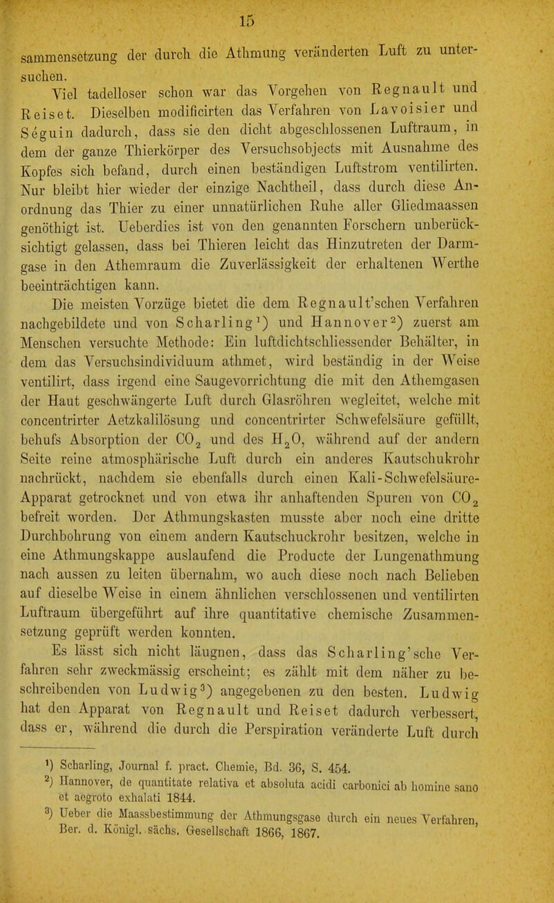 sammensctzung der durcli die Atlimung veränderten Luft zu unter- suchen. Viel tadelloser schon war das A^orgehen von Regnault und Reiset. Dieselben modificirten das A^erfahren von Lavoisier und Seguin dadurch, dass sie den dicht abgeschlossenen Luftraum, in dem der ganze Thierkörper des Versuchsobjects mit Ausnahme des Kopfes sich befand, durch einen beständigen Luftstrom ventilirten. Nur bleibt hier wieder der einzige Nachtheil, dass durch diese An- ordnung das Thier zu einer unnatürlichen Ruhe aller Gliedmaassen genöthigt ist. Ueberdios ist von den genannten Forschern unberück- sichtigt gelassen, dass bei Thieren leicht das Hinzutreten der Darm- gase in den Athemraum die Zuverlässigkeit der erhaltenen AA'^erthe beeinträchtigen kann. Die meisten A^orzüge bietet die dem Regnault’schen Verfahren nachgebildete und von Scharling^) und Hannoverzuerst am Menschen versuchte Methode: Ein luftdichtschliessender Behälter, in dem das Versuchsindividuum athmet, wird beständig in der AVeise ventilirt, dass irgend eine Saugevorrichtung die mit den Athemgasen der Haut geschwängerte Luft durch Glasröhren wegleitet, welche mit concentrirter Aetzkalilösung und concentrirter Schwefelsäure gefüllt, behufs Absorption der CO2 und des HgO, während auf der andern Seite reine atmosphärische Luft durch ein anderes Kautschukrohr nachrückt, nachdem sie ebenfalls durch einen Kali-Schwefelsäure- Apparat getrocknet und von etwa ihr anhaftenden Spuren von CO 2 befreit worden. Der Athmungskasten musste aber noch eine dritte Durchbohrung von einem andern Kautschuckrohr besitzen, welche in eine Athmungskappe auslaufend die Producte der Lungenathmung nach aussen zu leiten übernahm, wo auch diese noch nach Belieben auf dieselbe AA^eise in einem ähnlichen verschlossenen und ventilirten Luftraum übergeführt auf ihre quantitative chemische Zusammen- setzung geprüft werden konnten. Es lässt sich nicht läugnen, dass das Scharling’sche Ver- fahren sehr zweckmässig erscheint; es zählt mit dem näher zu be- schreibenden von Ludwig^) angegebenen zu den besten. Ludwig hat den Apparat von Regnault und Reiset dadurch verbessert, dass er, während die durch die Perspiration veränderte Luft durch ’) Scharling, Journal f. pract. Chemie, Bd. 36, S. 454. Hannover, de quantitate relativa et absoluta acidi carbonici ab liomine sano et aegroto exhalati 1844. 3) Ueber die Maassbestimmung der Athmungsgase durch ein neues Verfahren, Ber. d. Köuigl. sächs. Gesellschaft 1866, 1867.