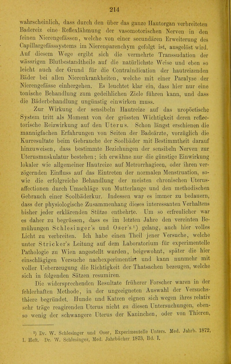 wahrscheinlich, dass durch den über das ganze llautorgan verbreiteten Badereiz eine Rellexlähmung der vasomotorischen Nerven in den feinen Nierengefässen, welche von einer secundären Erweiterung des Capillargefässsystems im Nierenparenchym gefolgt ist, ausgelöst wird. Aut diesem Wege ergibt sich die vermehrte Transsudation der wässrigen Blutbestandtheile auf die natürlichste Weise und eben so leicht auch der Grund für die Contraindication der hautreizenden Bäder bei allen Nierenkrankheiten, welche mit einer Paralyse der Nierengefässe einhergehen. Es leuchtet klar ein, dass hier nur eine tonische Behandlung zum gedeihlichen Ziele führen kann, und dass die Bäderbehaudlung ungünstig einwirken muss. Zur Wirkung der sensibeln Hautreize auf das uropöetische System tritt als Moment von der grössten Wichtigkeit deren refiec- torische Reizwirknng auf den Uterus. Schon längst erschienen die mannigfachen Erfahrungen von Seiten der Badeärzte, vorzüglich die Kurresultate beim Gebrauche der Soolbäder mit Bestimmtheit darauf hinzuweisen, dass bestimmte Beziehungen der sensibeln Nerven zur Uterusmuskulatur bestehen; ich erwähne nur die günstige Einwirkung lokaler wie allgemeiner Hautreize auf Metrorrhagieen, oder ihren ver- zögernden Einfluss auf das Eintreten der normalen Menstruation, so- wie die erfolgreiche Behandlung der meisten chronischen Uterus- affectionen durch Umschläge von Mutterlauge und den methodischen Gebrauch einer Soolbäderkur. Indessen war es immer zu bedauern, dass der physiologische Zusammenhang dieses interessanten Verhaltens bisher jeder erklärenden Stütze entbehrte. Um so erfreulicher war es daher zu begrüssen, dass es im letzten Jahre den vereinten Be- mühungen Schlesingers und Oser’s') gelang, auch hier volles Licht zu verbreiten. Ich habe einen Theil jener Versuche, welche unter Stricker’s Leitung auf dem Laboratorium für experimentelle Pathologie zu Wien augestellt wurden, beigewohnt, später die hier einschlägigen Versuche nachexperiinentii't und kann nunmehr mit voller Ueberzeugung die Richtigkeit der Thatsachen bezeugen, welche sich in folgenden Sätzen resumiren. Die widersprechenden Resultate früherer Forscher waren in der fehlerhaften Methode, in der ungeeigneten Auswahl der Versuchs- th-iere begründet. Hunde und Katzen eignen sich wegen ihres relativ sehr träge reagirenden Uterus nicht zu diesen Lhitersuchungen, eben- so wenig der schwangere Uterus der Kaninchen, oder von Ihieien. >) Dr. W. Schlesinger und Oser, Experimentelle Unters. Med. Jahrb. 1872, I. Heft. Dr. W. Schlesinger, Med. Jahrbücher 1873, Bd. I.