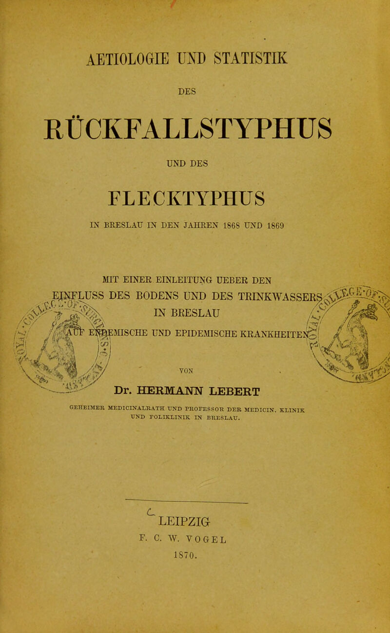 f AETIOLOGIE UND STATISTIK DES RÜCKFALLSTYPHUS UND DES FLECKTYPHUS IN BRESLAU IN DEN JAHREN 1868 UND 1869 MIT EINER EINLEITUNG UEBER DEN E^^LUSS DES BODENS UND DES TKINKW IN BRESLAU UND EPIDEMISCHE VON Dr. HERMANN LEBERT GEHEIMER MEDICINALRATH UND PROFESSOR DER MEDICIN, KLINIK UND POLIKLINIK IN BRESLAU. ^ LEIPZia F. C. W. VOGEL 1S70.