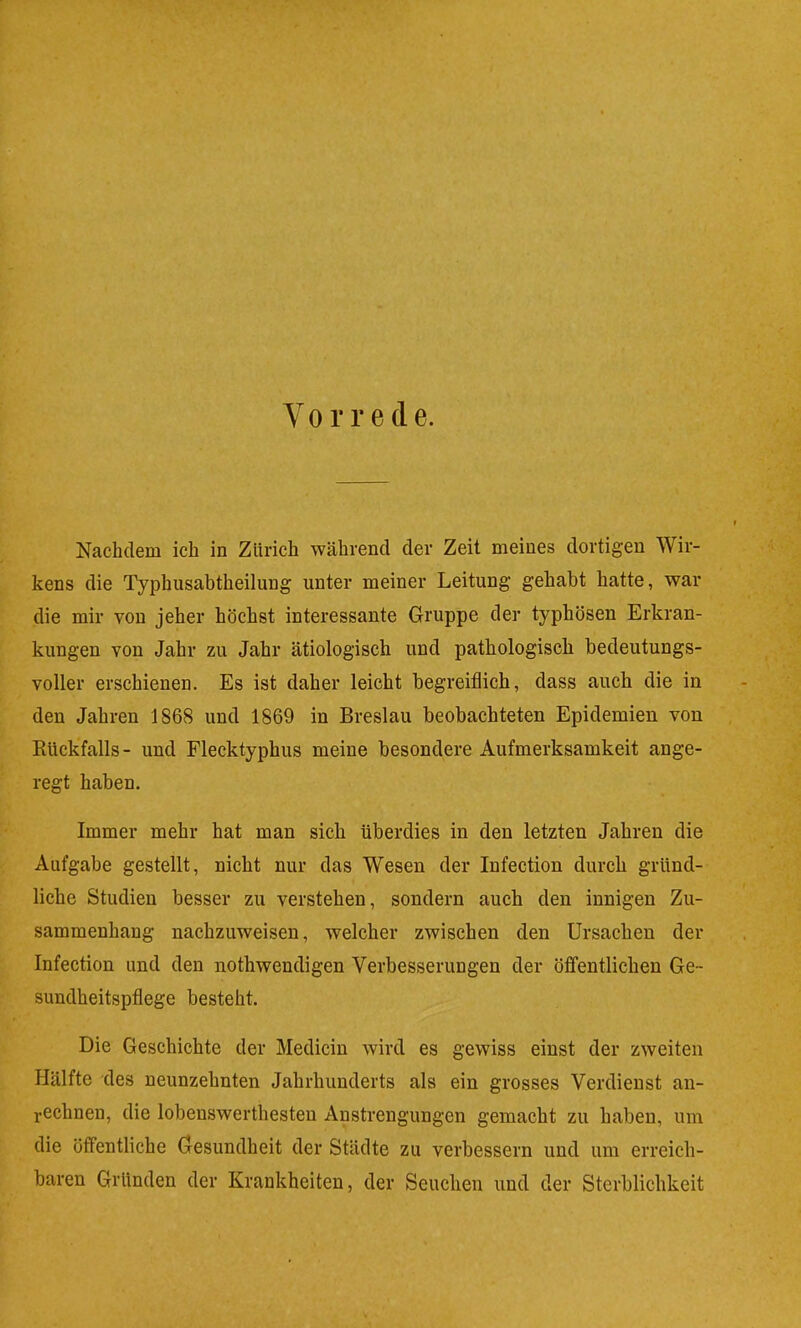 Nachdem ich in Zürich während der Zeit meines dortigen Wir- kens die Typhusabtheilung unter meiner Leitung gehabt hatte, war die mir von jeher höchst interessante Gruppe der typhösen Erkran- kungen von Jahr zu Jahr ätiologisch und pathologisch bedeutungs- voller erschienen. Es ist daher leicht begreiflich, dass auch die in den Jahren 1868 und 1869 in Breslau beobachteten Epidemien von Rückfalls- und Flecktyphus meine besondere Aufmerksamkeit ange- regt haben. Immer mehr hat man sich überdies in den letzten Jahren die Aufgabe gestellt, nicht nur das Wesen der Infection durch gründ- liche Studien besser zu verstehen, sondern auch den innigen Zu- sammenhang nachzuweisen, welcher zwischen den Ursachen der Infection und den nothwendigen Verbesserungen der öfi'entlichen Ge- sundheitspflege besteht. Die Geschichte der Medicin wird es gewiss einst der zweiten Hälfte des neunzehnten Jahrhunderts als ein grosses Verdienst an- i-echnen, die lobenswerthesteu Anstrengungen gemacht zu haben, um die öffentliche Gesundheit der Städte zu verbessern und um erreich- baren Gründen der Krankheiten, der Seuchen und der Sterblichkeit