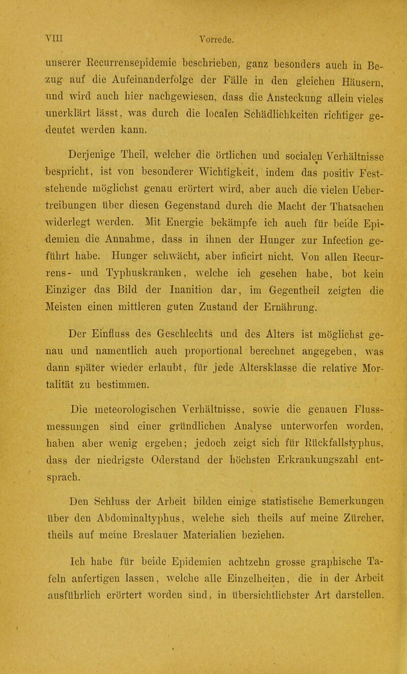 uDserer Recurrensepiclemie beschrieben, ganz besonders auch in Be- zug auf die Aufeinanderfolge der Fälle in den gleichen Häusern, und wird auch hier nachgewiesen, dass die Ansteckung allein vieles unerklärt lässt, was durch die localen Schädlichkeiten richtiger ge- deutet werden kann. Derjenige Theil, welcher die örtlichen und socialen Verhältnisse bespricht, ist von besonderer Wichtigkeit, indem das positiv Fest- stehende möglichst genau erörtert wird, aber auch die vielen Ueber- treibungen über diesen Gegenstand durch die Macht der Thatsachen widerlegt werden. Mit Energie bekämpfe ich auch für beide Epi- demien die Annahme, dass in ihnen der Hunger zur Infectiou ge- führt habe. Hunger schwächt, aber iuficirt nicht. Von allen Recur- rens- und Typhuskranken, welche ich gesehen habe, bot kein Einziger das Bild der Inanition dar, im Gegentheil zeigten die Meisten einen mittleren guten Zustand der Ernährung. Der Einfluss des Geschlechts und des Alters ist möglichst ge- nau und namentlich auch proportional berechnet angegeben, was dann später wieder erlaubt, für jede Altersklasse die relative Mor- talität zu bestimmen. Die meteorologischen Verhältnisse, sowie die genauen Fluss- messuugen sind einer gründlichen Analyse unterworfen worden, haben aber wenig ergeben; jedoch zeigt sich für Rückfallstyphus, dass der niedrigste Oderstand der höchsten Erkrankungszahl ent- sprach. s Den Schluss der Arbeit bilden einige statistische Bemerkungen über den Abdominaltyphus, welche sich theils auf meine Zürcher, theils auf meine Breslauer Materialien beziehen. Ich habe für beide Epidemien achtzehn grosse graphische Ta- feln anfertigen lassen, welche alle Einzelheiten, die in der Arbeit * ausführlich erörtert worden sind, in übersichtlichster Art darstellen.