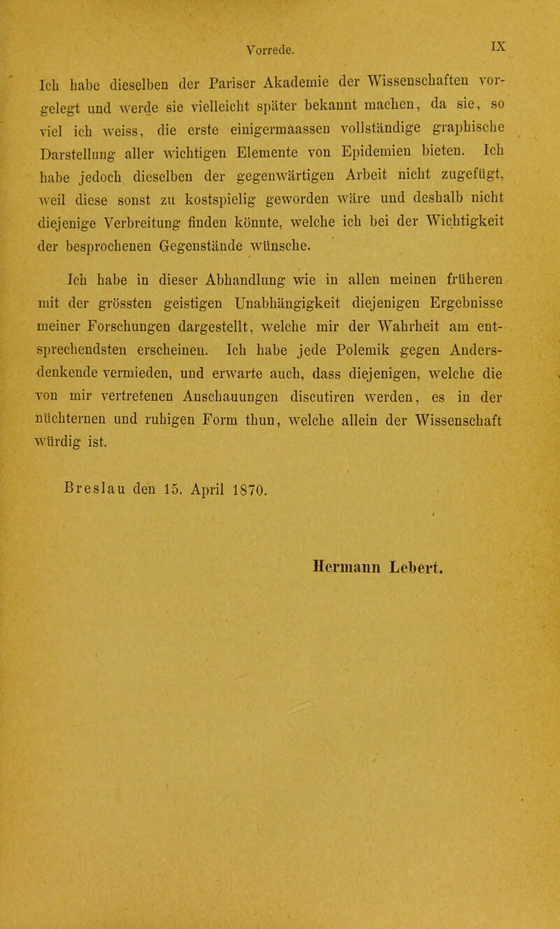 Ich habe dieselben der Pariser Akademie der Wissenschaften vor- gelegt und werde sie vielleicht später bekannt machen, da sie, so viel ich weiss, die erste eiuigermaassen vollständige graphische Darstellung aller wichtigen Elemente von Epidemien bieten. Ich habe jedoch dieselben der gegenwärtigen Arbeit nicht zugefligt, weil diese sonst zu kostspielig geworden wäre und deshalb nicht diejenige Verbreitung finden könnte, welche ich bei der Wichtigkeit der besprochenen Gegenstände wünsche. Ich habe in dieser Abhandlung wie in allen meinen früheren mit der grössten geistigen Unabhängigkeit diejenigen Ergebnisse meiner Forschungen dargestellt, welche mir der Wahrheit am ent- sprechendsten erscheinen. Ich habe jede Polemik gegen Anders- denkende vermieden, und erwarte auch, dass diejenigen, welche die von mir vertretenen Anschauungen discutiren werden, es in der nüchternen und ruhigen Form thun, welche allein der Wissenschaft würdig ist. Breslau den 15. April 1870. Hermann Lebert.